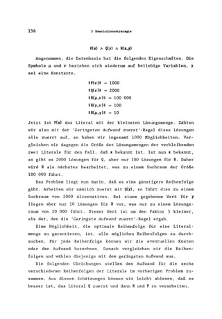 156 5 Resolutionsstrategie
P(x) A Q(y) A R(x, y)
Angenommen, die Datenbasis hat die folgenden Eigenschaften. Die
Symbole ~ und v beziehen sich wiederum auf beliebige Variablen, ~
sei eine Konstante.
IIP(v)1I 1000
IIQ(v)1I 2000
IIR(~,v)1I 100 000
IIR(~,v)1I 100
IIR(~,~)l1 10
Jetzt ist P(x) das Literal mit der kleinsten Lösungsmenge . Zählen
wir also mit der 'Geringsten Aufwand zuerst'-Regel diese Lösungen
alle zuerst auf, so haben wir ingesamt 1000 Möglichkeiten. Ver-
gleichen wir dagegen die Größe der Lösungsmengen der verbleibenden
zwei Literale für den Fall, daß x bekannt ist. Ist nun x bekannt,
so gibt es 2000 Lösungen für Q, aber nur 100 Lösungen für R. Daher
wird R als nächstes bearbeitet, was zu einem Suchraum der Größe
100 000 führt.
Das Problem liegt nun darin, daß es eine günstigere Reihenfolge
gibt. Arbeiten wir nämlich zuerst mit Q(y), so führt dies zu einem
Suchraum von 2000 Alternativen. Bei einem gegebenem Wert für y
liegen aber nur 10 Lösungen für R vor, was nur zu einem Lösungs-
raum von 20 000 führt. Dieser Wert ist um den Faktor 5 kleiner,
als der, den die 'Geringste Aufwand zuerst'-Regel ergab.
Eine Möglichkeit, die optimale Reihenfolge für eine Litera1-
menge zu garantieren, ist, alle möglichen Reihenfolgen zu durch-
suchen. Für jede Reihenfolge können wir die eventuellen Kosten
oder den Aufwand berechnen. Danach vergleichen wir die Reihen-
folgen und wählen diejenige mit dem geringsten Aufwand aus.
Die folgenden Gleichungen stellen den Aufwand für die sechs
verschiedenen Reihenfolgen der Literale im vorherigen Problem zu-
sammen. Aus diesen Schätzungen können wir leicht ablesen, daß es
besser ist, das Literal Q zuerst und dann Rund P zu verarbeiten.
 