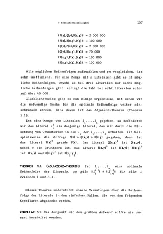 5 Resolutionsstrategien 157
11 P(X), Q(y), R(x, y) 11 2 000 000
11 P(X) ,R(x,y), Q(y) 11 100 000
11 Q(y), P(X), R(x, y) 11 2 000 000
11 Q(y), R(x, y), P(x) 11 20 000
11 R(x,y), P(X) ,Q(y)II 100 000
11 R(x, y),Q(y), P(x) 11 100 000
Alle möglichen Reihenfolgen aufzuzählen und zu vergleichen, ist
sehr ineffizient. Für eine Menge mit n Litera1en gibt es nl mög-
liche Reihenfolgen. Obwohl es bei drei Litera1en nur sechs mög-
liche Reihenfolgen gibt, springt die Zahl bei acht Litera1en schon
auf über 40 000.
Glücklicherweise gibt es nun einige Ergebnisse, mit denen wir
die notwendige Suche für die optimale Reihenfolge weiter ein-
schränken können. Eins davon ist das Adjazenz-Theorem (Theorem
5.1).
Ist eine Menge von Litera1en 1 , ... ,1 gegeben, so definieren
1 n
wir das Litera1 1j als dasjenige Literal, das wir durch die Ein-
i
setzung von Grundtermen in die 1 der 11 "" ,1j erhalten. Ist bei-
spielsweise die Anfrage P(x) 1 Q(x,y) 1 R(x,y) gegeben, dann ist
das Literal P(x)o gerade P(x). Das Literal Q(X,y)l ist Q(7,y),
wobei 7 ein Grundterm ist. Das Literal R(x,y)o ist R(x,y); R(x,y) 1
ist R(7,y) und R(X,y)2 ist R(7 ,7 ).
1 2
THECREM 5.1. (ADJAZENZ-THEOREM)
Reihenfolge der Literale, so
zwischen 1 und n-l.
Ist 1, ... ,1 eine
1 n
gilt 11 1i - 111 :S 11 1 i - 111 für
i i+1
optimale
alle i
Dieses Theorem unterstützt unsere Vermutungen über die Reihen-
folge der Literale in den einfachen Fällen, die von den folgenden
Korollaren abgedeckt werden.
KORCLLAR 5.1. Das Konjunkt mit dem größten Aufwand sollte nie zu-
erst bearbeitet werden.
 