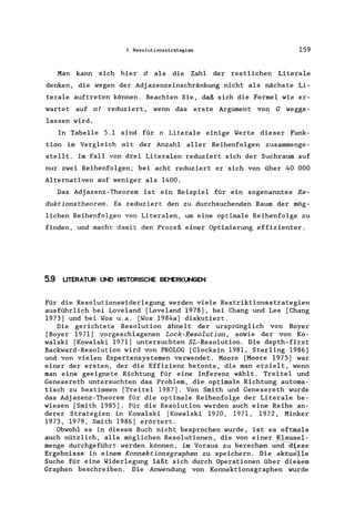 5 Resolutionsstrategien 159
Man kann sich hier d als die Zahl der restlichen Literale
denken, die wegen der Adjazenzeinschränkung nicht als nächste Li-
terale auftreten können. Beachten Sie, daß sich die Formel wie er-
wartet auf n! reduziert, wenn das erste Argument von G wegge-
lassen wird.
In Tabelle 5.1 sind für n Literale einige Werte dieser Funk-
tion im Vergleich mit der Anzahl aller Reihenfolgen zusammenge-
stellt. Im Fall von drei Literalen reduziert sich der Suchraum auf
nur zwei Reihenfolgen; bei acht reduziert er sich von über 40 000
Alternativen auf weniger als 1400.
Das Adjazenz-Theorem ist ein Beispiel für ein sogenanntes Re-
duktionstheorem. Es reduziert den zu durchsuchenden Raum der mög-
lichen Reihenfolgen von Literalen, um eine optimale Reihenfolge zu
finden, und macht damit den Prozeß einer Optimierung effizienter.
5.9 LITERATUR UND HISTORISCHE BEI"ERKUNGEN
Für die Resolutionswiderlegung werden viele Restriktionsstrategien
ausführlich bei Loveland [Loveland 1978], bei Chang und Lee [Chang
1973] und bei Wos u.a. [Wos 1984a] diskutiert.
Die gerichtete Resolution ähnelt der ursprünglich von Boyer
[Boyer 1971] vorgeschlagenen Lock-Resolution, sowie der von Ko-
walski [Kowalski 1971] untersuchten SL-Resolution. Die depth-first
Backward-Resolution wird von PROLOG [Clocksin 1981, Sterling 1986]
und von vielen Expertensystemen verwendet. Moore [Moore 1975] war
einer der ersten, der die Effizienz betonte, die man erzielt, wenn
man eine geeignete Richtung für eine Inferenz wählt. Treitel und
Genesereth untersuchten das Problem, die optimale Richtung automa-
tisch zu bestimmen [Treitel 1987]. Von Smith und Genesereth wurde
das Adjazenz-Theorem für die optimale Reihenfolge der Literale be-
wiesen [Smith 1985]. Für die Resolution werden auch eine Reihe an-
derer Strategien in Kowalski [Kowalski 1970, 1971, 1972, Minker
1973, 1979, Smith 1986] erörtert.
Obwohl es in diesem Buch nicht besprochen wurde, ist es oftmals
auch nützlich, alle möglichen Resolutionen, die von einer Klausel-
menge durchgeführt werden können, im Voraus zu berech~ und-Ciiese
Ergebnisse in einem Konnektionsgraphen zu speichern. Die aktue~le
Suche für eine Widerlegung läßt sich durch Operationen über diesem
Graphen beschreiben. Die Anwendung von Konnektionsgraphen wurde
 