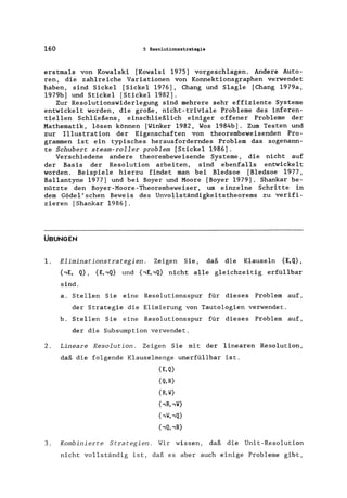 160 5 Resolutionsstrategia
erstmals von Kowa1ski [Kowalsi 1975) vorgeschlagen. Andere Auto-
ren, die zahlreiche Variationen von Konnektionsgraphen verwendet
haben, sind Sickel [Siekel 1976), Chang und Slag1e [Chang 1979a,
1979b) und Stickel [Stickel 1982).
Zur Resolutionswiderlegung sind mehrere sehr effiziente Systeme
entwickelt worden, die große, nicht-triviale Probleme des inferen-
tiel1en Sch1ießens, einschließlich einiger offener Probleme der
Mathematik, lösen können [Winker 1982, Wos 1984b). Zum Testen und
zur Illustration der Eigenschaften von theorembeweisenden Pro-
grammen ist ein typisches herausforderndes Problem das sogenann-
te Schubert steam-roller problem [Stickel 1986).
Verschiedene andere theorembeweisende Systeme, die nicht auf
der Basis der Resolution arbeiten, sind ebenfalls entwickelt
worden. Beispiele hierzu findet man bei Bledsoe [B1edsoe 1977,
Ba11antyne 1977) und bei Boyer und Moore [Boyer 1979). Shankar be-
nützte den Boyer-Moore-Theorembeweiser, um einzelne Schritte in
dem Gödel' sehen Beweis des Unvollständigkeitstheorems zu verifi-
zieren [Shankar 1986).
ÜBUNGEN
1. Eliminationstrategien . Zeigen Sie, daß die Klauseln {E,Q} ,
{,E, Q}, {E"Q} und {,E"Q} nicht alle gleichzeitig erfüllbar
sind.
a. Stellen Sie eine Resolutionsspur für dieses Problem auf,
der Strategie die Elimierung von Tautologien verwendet.
b. Stellen Sie eine Resolutionsspur für dieses Problem auf,
der die Subsumption verwendet.
2. Lineare Resolution. Zeigen Sie mit der linearen Resolution,
daß die folgende Klauselmenge unerfüllbar ist.
{E,Q}
{Q,R}
{R,Il}
{ .,R" Il}
{.,11, ,Q}
{.,Q, ,R}
3. Kombinierte Strategien. Wir wissen, daß die Unit-Resolution
nicht vollständig ist, daß es aber auch einige Probleme gibt,
 