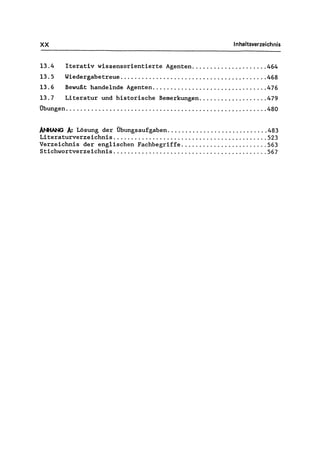 XX Inhaltsverzeichnis
13.4 Iterativ wissensorientierte Agenten..................... 464
13.5 Wiedergabetreue ., ....................................... 468
13.6 Bewußt handelnde Agenten................... '" .......... 476
13.7 Literatur und historische Bemerkungen................... 479
Übungen........................................................ 480
ANHANG A: Lösung der Übungsaufgaben............................ 483
Literaturverzeichnis ........................................... 523
Verzeichnis der englischen Fachbegriffe ........................ 563
Stichwortverzeichnis ........................................... 567
 