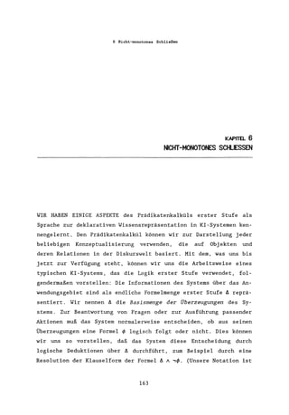 6 Nicht-monotones Schließen
KAPITEL 6
NICHT-MONOTONES SCHLIESSEN
WIR HABEN EINIGE ASPEKTE des Prädikatenkalküls erster Stufe als
Sprache zur deklarativen Wissensrepräsentation in KI-Systemen ken-
nengelernt. Den Prädikatenkalkül können wir zur Darstellung jeder
beliebigen Konzeptualisierung verwenden, die auf Objekten und
deren Relationen in der Diskurswelt basiert. Mit dem, was uns bis
jetzt zur Verfügung steht, können wir uns die Arbeitsweise eines
typischen KI-Systems, das die Logik erster Stufe verwendet, fol-
gendermaßen vorstellen: Die Informationen des Systems über das An-
wendungsgebiet sind als endliche Formelmenge erster Stufe ~ reprä-
sentiert. Wir nennen A die Basismenge der Überzeugungen des Sy-
stems. Zur Beantwortung von Fragen oder zur Ausführung passender
Aktionen muß das System normalerweise entscheiden, ob aus seinen
Überzeugungen eine Formel ~ logisch folgt oder nicht. Dies können
wir uns so vorstellen, daß das System diese Entscheidung durch
logische Deduktionen über A durchführt, zum Beispiel durch eine
Resolution der Klauselform der Formel ~ A ,~. (Unsere Notation ist
163
 