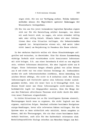 6 Nicht-monotones Schließen 165
zigen sind, die uns zur Verfügung stehen. Solche Inferenz-
methoden müssen die Möglichkeit späterer Änderungen der
Wissensbasis vorwegnehmen.
(3) Die von uns bis jetzt verwendeten logischen Sprachen eignen
sich nur für die Darstellung solcher Aussagen, von denen
wir auch bereit sind, zu sagen, sie seien entweder völlig
wahr oder völlig falsch. Oftmals haben wir aber Informa-
tionen über eine Situation vorliegen, die bekanntermaßen
ungewiß ist. Beispielsweise wissen wir, daß meist (aber
nicht immer) am Neujahrstag in Pasadena die Sonne scheint.
In den nächsten Kapiteln wollen wir diese Einschränkungen auf-
greifen und versuchen, zu überwinden. Eine für diesen Zusammenhang
wichtige Technik wird verschiedene nicht konsistente Inferenzen
mit sich bringen. D.h. aus einer Datenbasis ~ wird es uns möglich
sein, sichere Inferenzen abzuleiten, die aber logisch nicht aus ~
folgen. Diese Inferenzen hängen oftmals global von allen Sätzen
aus ~ und nicht nur von einer kleinen Teilmenge ab. Insbesonders
werden wir auch Inferenztechniken einführen, deren Anwendung von
solchen Sätzen abhängt, die nicht in ~ enthalten sind. Bei diesen
Inferenzregeln muß vielleicht später eine Inferenz wieder zurück-
genommen werden, wenn ein neuer Satz zu ~ hinzugefügt wird. Aus
diesem Grund nennt man diese Inferenzregeln nicht-monoton. Die
herkömmliche Logik ist demgegenüber monoton, denn die Menge der
aus den Prämissen ableitbaren Theoreme wird nicht durch die Addi-
tion neuer Prämissen eingeschränkt.
In vielen Situationen ist es für intelligente Systeme sinnvoll,
Überzeugungen durch neue zu ergänzen, die nicht logisch aus den
eigenen, expliziten folgen. Manchmal erforden bestimmte Ereignisse
einige Handlungen, bevor alle relevanten Fakten vorliegen. Für die
Systeme wäre es dann sicherlich sehr nützlich, davon ausgehen zu
können, daß die Überzeugungen, die sie über einen bestimmten Sach-
verhalt besitzen, auch alle für den Sachverhalt relevanten sind.
Natürlichsprachliche Dialoge zwischen uns Menschen hängen zum Bei-
 