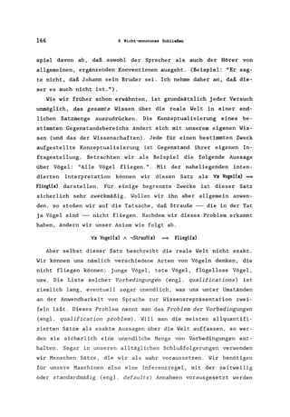 166 6 Nicht-monotones Schließen
spiel davon ab, daß sowohl der Sprecher als auch der Hörer von
allgemeinen, ergänzenden Konventionen ausgeht. (Beispiel: "Er sag-
te nicht, daß Johann sein Bruder sei. Ich nehme daher an, daß die-
ser es auch nicht ist.").
Wie wir früher schon erwähnten, ist grundsätzlich jeder Versuch
unmöglich, das gesamte Wissen über die reale Welt in einer end-
lichen Satzmenge auszudrücken. Die Konzeptualisierung eines be-
stimmten Gegenstandsbereichs ändert sich mit unserem eigenen Wis-
sen (und das der Wissenschaften). Jede für einen bestimmten Zweck
aufgestellte Konzeptualisierung ist Gegenstand ihrer eigenen In-
fragestellung. Betrachten wir als Beispiel die folgende Aussage
über Vögel: "Alle Vögel fliegen.". Mit der naheliegenden inten-
dierten Interpretation können wir diesen Satz als Vx Vogel(x) =9
Fliegl(x) darstellen. Für einige begrenzte Zwecke ist dieser Satz
sicherlich sehr zweckmäßig. Wollen wir ihn aber allgemein anwen-
den, so stoßen wir auf die Tatsache, daß Strauße --- die in der Tat
ja Vögel sind --- nicht fliegen. Nachdem wir dieses Problem erkannt
haben, ändern wir unser Axiom wie folgt ab.
Vx Vogel(x) / ...,Slrauß(x) =9 Fliegl(x)
Aber selbst dieser Satz beschreibt die reale Welt nicht exakt.
Wir können uns nämlich verschiedene Arten von Vögeln denken, die
nicht fliegen können: junge Vögel, tote Vögel, flügellose Vögel,
usw. Die Liste solcher Vorbedingungen (engl. qualifications) ist
ziemlich lang, eventuell sogar unendlich, was uns unter Umständen
an der Anwendbarkeit von Sprache zur Wissensrepräsentation zwei-
feln läßt. Dieses Problem nennt man das Problem der Vorbedingungen
(engl. qualification problem). Will man die meisten allquantifi-
zierten Sätze als exakte Aussagen über die Welt auffassen, so wer-
den sie sicherlich eine unendliche Menge von Vorbedingungen ent-
halten. Sogar in unseren alltäglichen Schlußfolgerungen verwenden
wir Menschen Sätze, die wir als wahr voraussetzen. Wir benötigen
für unsere Maschinen also eine Inferenzregel, mit der zeitweilig
oder standardmäßig (engl. defaults) Annahmen vorausgesetzt werden
 