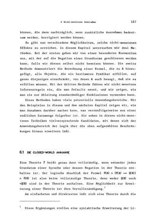 6 Nicht-monotones Schließen 167
können, die dann nachträglich, wenn zusätzliche Ausnahmen bedeut-
sam werden, korrigiert werden können.
Es gibt nun verschiedene Möglichkeiten, solche nicht-monotonen
Effekte zu erreichen. In diesem Kapitel untersuchen wir drei Me-
thoden. Bei der ersten gehen wir von einer besonderen Konvention
aus, mit der auf die Negation eines Grundterms geschlossen werden
kann, falls wir diesen selbst nicht beweisen können. Die zweite
Methode demonstriert die Berechnung einer Formel, die zu ~ hinzu-
gefügt, alle Obj ekte, die ein bestimmtes Prädikat erfüllen, auf
genau diejenigen einschränkt, von denen ~ auch besagt, daß sie es
erfüllen müssen. Mit der dritten Methode führen wir nicht-monotone
Inferenzregeln ein, die man Defaults nennt, und wir zeigen, wie
man sie zur Ableitung standardmäßiger Konklusionen verwenden kann.
Diese Methoden haben viele potentielle Anwendungsbereiche. Mit
den Beispielen in diesem und dem nächsten Kapitel zeigen wir, wie
man Annahmen darüber machen kann, was vernünftigerweise aus einer
endlichen Satzmenge folgerbar ist. Wir sehen in diesen nicht-mono-
tonen Techniken vielversprechende Kandidaten, mit denen sich der
Anwendungsbereich der Logik über die oben aufgezählten Beschrän-
kungen hinaus erweitern läßt.
6.1 DIE CLOSED-WORLD ANNAHI"E
Eine Theorie ~ heißt genau dann vollständig, wenn entweder jedes
Grundatom einer Sprache oder dessen Negation in der Theorie ent-
halten ist. Der logische Abschluß der Formel P(A) A (P(A) = Q(A»
A P(B) ist also keine vollständige Theorie, denn weder Q(B) noch
,Q(B) sind in der Theorie enthalten. Eine Möglichkeit zur Erwei-
terung einer Theorie ist ihre Vervollständigung. 1
Am einfachsten und direktesten läßt sich eine Theorie durch die
Diese Ergänzungen stellen eine syntaktische Erweiterung der Li-
 