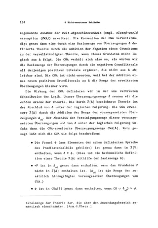 168 6 Nicht-monotonas Schließen
sogenannte Annahme der Welt-Abgeschlossenheit (engl. closed-world
assumption (CWA) erweitern. Die Konvention der CWA vervollstän-
digt genau dann eine durch eine Basismenge von Überzeugungen ä de-
finierte Theorie durch die Addition der Negation eines Grundatoms
zu der vervollständigten Theorie, wenn dieses Grundatom nicht lo-
gisch aus ä folgt. Die CWA verhält sich also so, als würden wir
die Basismenge der Überzeugungen durch die negativen Grundliterale
all derjenigen positiven Literale ergänzen, die nicht aus ä ab-
leitbar sind. Die CWA ist nicht-monoton, weil bei der Addition ei-
nes neuen positiven Grundliterals zu ä die Menge der erweiterten
Überzeugungen kleiner wird.
Die Wirkung der CWA definieren wir in der uns vertrauten
Schreibweise der Logik. Unsere Überzeugungsmenge ä nennen wir die
echten Axiome der Theorie. Die durch ~[ä] bezeichnete Theorie ist
der Abschluß von ä unter der logischen Folgerung. Die CWA erwei-
tert ~[ä] durch die Addition der Menge der vorausgesetzten Über-
zeugungen ä vü ' Der Abschluß der Vereinigungsmenge dieser vorausge-
setzten Überzeugungen und von ~ unter der logischen Folgerung um-
faßt dann die CWA-erweiterte Überzeugungsmenge CWA[ä]. Kurz ge-
sagt läßt sich die CWA wie folgt beschreiben:
• Die Formel ~ (aus Elementen der schon definierten Sprache
des Prädikatenkalküls gebildet) ist genau dann in ~ [V]
enthalten, wenn ~ F~. (Dies ist die herkömmliche Defini-
tion einer Theorie ~[~] mithilfe der Basismenge ~).
• ,P ist in ~ .. genau dann enthalten, wenn das Grundatom P
vU
nicht in ~[~] enthalten ist. (~.. ist die Menge der zu-
vU
sätzlich hinzugefügten vorausgesetzen Überzeugungen von
CWA. )
• ~ ist in CWA[~] genau dann enthalten, wenn {~ v ä ..} F ~.
vU
teralmenge der Theorie dar, die aber den Anwendungsbereich se-
mantisch einschränken. [Anm.d.Übers.]
 