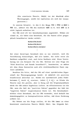 6 Nicht-monotones Schließen 169
(Die erweiterte Theorie, CWA[t.] ist der Abschluß aller
Überzeugungen, sowohl der expliziten als auch der voraus-
gesetzten. )
In unserem Beispiel, in dem t. die Menge P(A) A (P(A) ==* Q(A» A
P(B) is t, addiert die CWA den Ausdruck ,Q(B) zu t., weil Q(B) in t.
nicht logisch enthalten ist.
Die CWA wird oft bei Datenbanksystemen angewendet. Nehmen wir
einmal an, wir haben eine Datenbank, die die Paaren aller geogra-
phisch benachbarter Länder enthält.
Nachbarn(USA,Kanada)
Nachbarn(USA,Mexiko)
NachbarnCMexiko,Guatemala)
Bei einer derartigen Datenbank wäre es nun sinnvoll, noch die
Vereinbarung hinzuzufügen, daß alle Länder, die nicht extra als
Nachbarn aufgeführt sind, auch keine Nachbarn sind. Diese Verein-
barung ist ein Beispiel für die CWA. Wollten wir eine Frage wie
"Sind Brasilien und Kanada benachbart?", beantworten, so müßten
wir ohne diese Konvention auch alle nichtbenachbarten Paare exp-
lizit aufzählen.
Beachten Sie bitte, daß die CWA auf einer syntaktischen Eigen-
schaft der Überzeugungsmenge beruht: ob nähmlich ein positives
Grundliteral ableitbar ist. Würden wir systematisch jeden Prädi-
katnamen P durch,Q ersetzen, (wobei P =,Q,), so bliebe die
j 1 1
Theorie zwar die gleiche, aber in Bezug auf die Originalprädikate
würde die CWA andere Ergebnisse liefern. Am effizientesten ist die
CWA, wenn die Zahl der "positiven Fakten" gegenüber der Zahl der
"negativen Fakten" vergleichsweise klein ist. Ein Datenbankent-
wickler einer Datenbank, der die CWA verwendet, wird deshalb das
Anwendungsgebiet so konzeptualisieren wollen, daß diese Forderung
erfüllt ist.
Wir können uns die Frage stellen, ob die CWA immer zu einer
konsistent erweiterten Theorie CWA[t.] führt. Das folgende Bei-
 