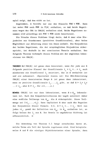 170 6 Nicht-monotones Schließen
spiel zeigt, daß dem nicht so ist.
Angenommen, I:. bestehe nur aus den Klauseln P(A) V P(B). Dann
ist weder P(A) noch P(B) in ~[I:.] enthalten, so daß beide Negati-
onen wegen der CWA in CWA[I:.] enthalten sind. Beide Negationen zu-
sammen sind allerdings mit P(A) v P(B) nicht konstistent.
Die Ursache dieses Problems liegt darin, daß I:. zwar eine Dis-
junktion aus Grundatomen (positiven Grundliteralen), aber keine
Möglichkeit zur Ableitung eines von ihnen enthält. Die Konjunktion
der beiden Negationen, die der ursprünglichen Disjunktion wider-
spricht, ist deshalb in der erweiterten Theorie enthalten. Das
folgende Theorem verknüpft dieses Problem mit der möglichen Inkon-
sistenz von CWA[I:.] .
THECREM 6.1 CWA[I:.] ist genau dann konsistent, wenn für jede aus I:.
folgende positive Klausel der Grundliterale L v LV ... v Lauch
1 2 n
mindestens ein Grundliteral L existiert, das in I:. enthalten ist
i
und sie subsumiert. (Äquivalent hierzu ist: Die CWA-Erweiterung
CWA[I:.] einer konsistenten Menge I:. ist genau dann inkonsistent,
wenn es positive Grundliterale L , ... ,L gibt, so daß I:. 1= Lv Lv
1 n 1 2
... v L , aber I:. '" L , für i=l, ... ,n.)
n i
BEWEIS: CWA[ll] ist nur dann inkonsistent, wenn I:. v 1:. .. inkonsis-
vU
tent ist. Nach dem Kompaktheitstheorem der Logik existiert daher
eine endliche Teilmenge von I:. .. , die I:. widerspricht. Diese Teil-
vU
menge sei {.,L , ... ,.,L }. Dann impliziert II aber auch die Negation
1 n
der Konjunktion dieser Formeln. D.h. I:. 1= L v ... v L. Weil nun
1 n
jedes .,L., gemäß der Definition von I:. .. , in I:. .. enthalten ist, so
, vU vU
folgt keines der Laus 1:.. Der Beweis in umgekehrter Richtung ist
offensichtlich. 0
Die Anwendung von Theorem 6. I hängt entscheiden davon ab,
welche Terme als Teil der Sprache zugelassen sind. Sind beispiels-
weise A und B die einzigen Obj ektkonstanten einer Sprache, dann
 