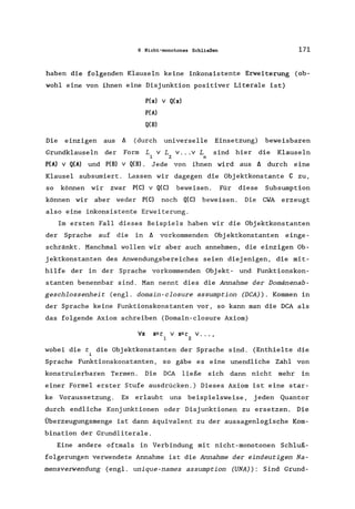 6 Nicht-monotones Schließen 171
haben die folgenden Klauseln keine inkonsistente Erweiterung (ob-
wohl eine von ihnen eine Disjunktion positiver Literale ist)
P(x) v Q(x)
P(A)
Q(B)
Die einzigen aus ~ (durch universelle Einsetzung) beweisbaren
Grundklauseln der Form L v Lv ... v L sind hier die Klauseln
1 2 n
P(A) V Q(A) und P(B) v Q(B). Jede von ihnen wird aus !J. durch eine
Klausel subsumiert. Lassen wir dagegen die Objektkonstante C zu,
so können wir zwar P(C) v Q(C) beweisen. Für diese Subsumption
können wir aber weder P(C) noch Q(C) beweisen. Die CWA erzeugt
also eine inkonsistente Erweiterung.
Im ersten Fall dieses Beispiels haben wir die Objektkonstanten
der Sprache auf die in !J. vorkommenden Obj ektkonstanten einge-
schränkt. Manchmal wollen wir aber auch annehmen, die einzigen Ob-
jektkonstanten des Anwendungsbereiches seien diejenigen, die mit-
hilfe der in der Sprache vorkommenden Obj ekt- und Funktionskon-
stanten benennbar sind. Man nennt dies die Annahme der Domänenab-
geschlossenheit (engl. domain-closure assumption (DCA). Kommen in
der Sprache keine Funktionskonstanten vor, so kann man die DCA als
das folgende Axiom schreiben (Domain-closure Axiom)
I/x
wobei die t die Objektkonstanten der Sprache sind. (Enthielte die
Sprache Funktionskonstanten, so gäbe es eine unendliche Zahl von
konstruierbaren Termen. Die DCA ließe sich dann nicht mehr in
einer Formel erster Stufe ausdrücken.) Dieses Axiom ist eine star-
ke Voraussetzung. Es erlaubt uns beispielsweise, jeden Quantor
durch endliche Konjunktionen oder Disjunktionen zu ersetzen. Die
Überzeugungsmenge ist dann äquivalent zu der aussagenlogische Kom-
bination der Grundliterale.
Eine andere oftmals in Verbindung mit nicht-monotonen Schluß-
folgerungen verwendete Annahme ist die Annahme der eindeutigen Na-
mensverwendung (engl. unique-names assumption (UNA): Sind Grund-
 