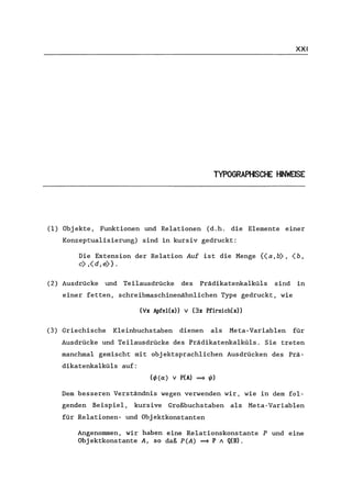 XXI
TYPOGRAPHISCHE HINWEISE
(1) Objekte, Funktionen und Relationen (d.h. die Elemente einer
Konzeptua1isierung) sind in kursiv gedruckt:
Die Extension der Relation Auf ist die Menge {(a,b), (b,
e) ,(d, e)}.
(2) Ausdrücke und Teilausdrücke des Prädikatenkalküls sind in
einer fetten, schreibmaschinenähnlichen Type gedruckt, wie
(Ix ApfeI(x» v (3x Pfirsich(x»
(3) Griechische Kleinbuchstaben dienen als Meta-Variablen für
Ausdrücke und Teilausdrücke des Prädikatenkalküls. Sie treten
manchmal gemischt mit objektsprachlichen Ausdrücken des Prä-
dikatenka1kü1s auf:
(4)(0:) v P(A) ==> 1/1)
Dem besseren Verständnis wegen verwenden wir, wie in dem fol-
genden Beispiel, kursive Großbuchstaben als Meta-Variablen
für Re1ationen- und Objektkonstanten
Angenommen, wir haben eine Relationskonstante P und eine
Obj ektkonstante A, so daß P (A) ==> P / Q(B).
 
