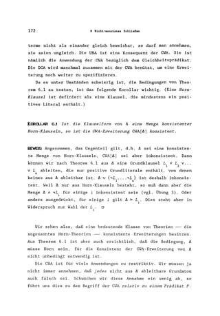 172 6 Nicht-monotones Schließen
terme nicht als einander gleich beweisbar, so darf man annehmen,
sie seien ungleich. Die UNA ist eine Konsequenz der CWA. Sie ist
nämlich die Anwendung der CWA bezüglich dem Gleichheitsprädikat .
Die DCA wird manchmal zusammen mit der CWA benützt, um eine Erwei-
terung noch weiter zu spezifizieren.
Da es unter Umständen schwierig ist, die Bedingungen von Theo-
rem 6.1 zu testen, ist das folgende Korollar wichtig. (Eine Horn-
Klausel ist definiert als eine Klausel, die mindestens ein posi-
tives Literal enthält.)
KCRa..LAR 6.1 Ist die Klauselform von Il eine Menge konsistenter
Horn-Klauseln, so ist die CWA-Erweiterung CWA[Il) konsistent.
BEWEIS: Angenommen, das Gegenteil gilt, d.h. Il sei eine konsisten-
te Menge von Horn-Klauseln, CWA[Il) sei aber inkonsistent. Dann
können wir nach Theorem 6.1 aus Il eine Grundklausel L v LV ...
1 2
V L ableiten, die nur positive Grundliterale enthält, von denen
n
keines aus Il ableitbar ist. Il U {.,L , .. ..,L} ist deshalb inkonsis-
1 n
tent. Weil Il nur aus Horn-Klauseln besteht, so muß dann aber die
Menge Il A .,Li für einige i inkonsistent sein (vgl. Übung 3). Oder
anders ausgedrückt, für einige i gilt Il F L
Widerspruch zur Wahl der L. 0
i
Dies steht aber in
Wir sehen also, daß eine bedeutende Klasse von Theorien -- die
sogenannten Horn-Theorien -- konsistente Erweiterungen besitzen.
Aus Theorem 6.1 ist aber auch ersichtlich, daß die Bedingung, Il
müsse Horn sein, für die Konsistenz der CWA-Erweiterung von Il
nicht unbedingt notwendig ist.
Die CWA ist für viele Anwendungen zu restriktiv. Wir müssen ja
nicht immer annehmen, daß jedes nicht aus Il ableitbare Grundatom
auch falsch sei. Schwächen wir diese Annahme ein wenig ab, so
führt uns dies zu dem Begriff der CWA relativ zu einem Prädikat P.
 