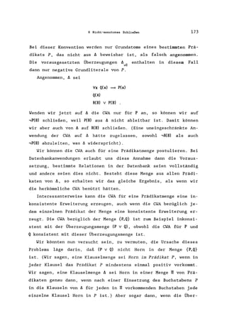 6 Nicht-monotones Schließen 173
Bei dieser Konvention werden nur Grundatome eines bestimmten Prä-
dikats P, das nicht aus A beweisbar ist, als falsch angenommen.
Die vorausgesetzten Überzeugungen A.. enthalten in diesem Fall
vU
dann nur negative Grundliterale von P.
Angenommen, A sei
Vx Q(x) => P(x)
Q(A)
R(B) v P(B) .
Wenden wir jetzt auf A die CWA nur für P an, so können wir auf
,P(B) schließen, weil P(B) aus A nicht ableitbar ist. Damit können
wir aber auch von A auf R(B) schließen. (Eine uneingeschränkte An-
wendung der CWA auf A hätte zugelassen, sowohl ,R(B) als auch
,P(B) abzuleiten, was A widerspricht).
Wir können die CWA auch für eine Prädikatmenge postulieren. Bei
Datenbankanwendungen erlaubt uns diese Annahme dann die Voraus-
setzung, bestimmte Relationen in der Datenbank seien vollständig
und andere seien dies nicht. Besteht diese Menge aus allen Prädi-
katen von A, so erhalten wir das gleiche Ergebnis, als wenn wir
die herkömmliche CWA benützt hätten.
Interessanterweise kann die CWA für eine Prädikatmenge eine in-
konsistente Erweiterung erzeugen, auch wenn die CWA bezüglich je-
dem einzelnen Prädikat der Menge eine konsistente Erweiterung er-
zeugt. Die CWA bezüglich der Menge {P,Q} ist zum Beispiel inkonsi-
stent mit der Überzeugungsmenge (P v Q), obwohl die CWA für P und
Q konsistent mit dieser Überzeugungsmenge ist.
Wir könnten nun versucht sein, zu vermuten, die Ursache dieses
Problems läge darin, daß (P v Q) nicht Horn in der Menge {P,Q}
ist. (Wir sagen, eine Klauselmenge sei Horn im Prädikat P, wenn in
jeder Klausel das Prädikat P mindestens einmal positiv vorkommt.
Wir sagen, eine Klauselmenge A sei Horn in einer Menge rr von Prä-
dikaten genau dann, wenn nach einer Einsetzung des Buchstabens P
in die Klauseln von A für jeden in rr vorkommenden Buchstaben jede
einzelne Klausel Horn in P ist.) Aber sogar dann, wenn die Über-
 