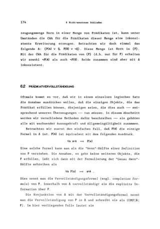 174 6 Nicht-monotones Schließen
zeugungsmenge Horn in einer Menge von Prädikaten ist, kann unter
Umständen die CWA für die Prädikaten dieser Menge eine inkonsi-
stente Erweiterung erzeugen. Betrachten wir doch einmal das
folgende ll: {P(A) V Q, P(B) v ,Q}. Diese Menge ist Horn in {P}.
Mit der CWA für die Prädikaten von {P} (d.h. nur für P) erhalten
wir sowohl .,P(A) als auch ,P(B). Beide zusammen sind aber mit II
inkonsistent.
62 PRÄDIKATVERVOLLSTÄNDIGUNG
Oftmals kommt es vor, daß wir in einem einzelnen logischen Satz
die Annahme ausdrücken wollen, daß die einzigen Objekte, die das
Prädikat erfüllen können, diejenigen seien, die dies auch -- ent-
sprechend unseren Überzeugungen -- tun müssen. In diesem Abschnitt
werden wir verschiedene Methoden dafür beschreiben -- sie gehören
alle mit wachsender Aussagekraft und Allgemeingültigkeit zusammen.
Betrachten wir zuerst den einfachen Fall, daß P(A) die einzige
Formel in II ist. P(A) ist äquivalent mit dem folgenden Ausdruck.
'>Ix x=A = P(x)
Eine solche Formel kann man als die "Wenn"-Hälfte einer Definition
von P verstehen. Die Annahme, es gebe keine weiteren Objekte, die
P erfüllen, läßt sich dann mit der Formulierung der "Genau dann"-
Hälfte schreiben als
'>Ix P(x) = x=A .
Dies nennt man die Vervollständigungsformel (engl. completion for-
mula) von P. Innerhalb von II vervollständigt sie die explizite In-
formation über P.
Die Konjunktion von II mit der Vervollständigungsformel nennt
man die Vervollständigung von P in II und schreibt sie als COMP[Il;
Pj. Im hier vorliegenden Falle lautet sie
 