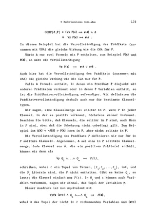6 Nicht-monotones Schließen 175
COMP[f.;P] - (Vx P(x) => x=A) / f.
Vx P(x) = x=A
In diesem Beispiel hat die Vervollständigung des Prädikats (zu-
sammen mit UNA) die gleiche Wirkung wie die CWA für P.
Würde f. nur zwei Formeln mit P enthalten, zum Beispiel P(A) und
P(B) , so wäre die Vervollständigung
Vx P(x) => x=A v x=B .
Auch hier hat die Vervollständigung des Prädikats (zusammen mit
UNA) die gleiche Wirkung wie die CWA nur für P.
Falls f. Formeln enthält, in denen ein Prädikat P disjunkt mit
anderen Prädikaten vorkommt oder in denen P Variablen enthält, so
ist die Prädikatvervollständigung aufwendiger. Wir definieren die
Prädikatvervollständigung deshalb auch nur für bestimmte K1ausel-
typen.
Wir sagen, eine Klauselmenge sei solitär in P, wenn P in jeder
Klausel, in der es positiv vorkommt, höchstens einmal vorkommt.
Beachten Sie bitte, daß Klauseln, die solitär in P sind, auch Horn
in P sind, aber daß die Umkehrung nicht unbedingt gilt. Zum Bei-
spiel ist Q(A) v ,P(B) V P(A) Horn in P, aber nicht solitär in P.
Die Vervollständigung des Prädikats P definieren wir nur für in
P solitäre Klauseln. Angenommen, f. sei eine in P solitäre Klausel-
menge. Jede Klausel aus f., die ein positives P-Litera1 enthält,
können wir dann als
Vy Q / ... / Q => P(t),
1 m
schreiben, wobei tein Tupel von Termen, [t ,t , ... ,t], ist, und
1 2 n
die Q, Literale sind, die P nicht enthalten. Gibt es keine Q" so
1 1
lautet die Klausel einfach nur P(t). In Q, und t können auch Vari-
1
ab1en vorkommen, sagen wir einmal, das Tupel der Variablen y.
Dieser Ausdruck ist nun äquivalent mit
VyVx (x=c) / Q /.•. / Q => p(x) ,
1 m
wobei x das Tupel der nicht in t vorkommenden Variablen und (x=t)
 
