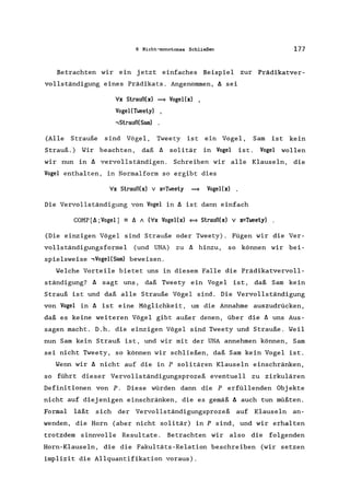 6 Nicht-monotones Schließen 177
Betrachten wir ein jetzt einfaches Beispiel zur Prädikatver-
vollständigung eines Prädikats. Angenommen, ~ sei
Vx Strauß(x) = Vogel(x) ,
Vogel(Tweety) ,
-,StraußeSam)
(Alle Strauße sind Vögel, Tweety ist ein Vogel, Sam ist kein
Strauß.) Wir beachten, daß ~ solitär in Vogel ist. Vogel wollen
wir nun in ~ vervollständigen. Schreiben wir alle Klauseln, die
Vogel enthalten, in Normalform so ergibt dies
Vx Strauß(x) V x=Tweety = Vogel(x)
Die Vervollständigung von Vogel in ~ ist dann einfach
COMP[~;Vogell - ~ 1 (Vx Vogel(x) <==> Strauß(x) V x=Tweety)
(Die einzigen Vögel sind Strauße oder Tweety). Fügen wir die Ver-
vollständigungsformel (und UNA) zu ~ hinzu, so können wir bei-
spielsweise -,Vogel(Sam) beweisen.
Welche Vorteile bietet uns in diesem Falle die Prädikatvervoll-
ständigung? ~ sagt uns, daß Tweety ein Vogel ist, daß Sam kein
Strauß ist und daß alle Strauße Vögel sind. Die Vervollständigung
von Vogel in ~ ist eine Möglichkeit, um die Annahme auszudrücken,
daß es keine weiteren Vögel gibt außer denen, über die ~ uns Aus-
sagen macht. D.h. die einzigen Vögel sind Tweety und Strauße. Weil
nun Sam kein Strauß ist, und wir mit der UNA annehmen können, Sam
sei nicht Tweety, so können wir schließen, daß Sam kein Vogel ist.
Wenn wir ~ nicht auf die in P solitären Klauseln einschränken,
so führt dieser Vervollständigungsprozeß eventuell zu zirkulären
Definitionen von P. Diese würden dann die Perfüllenden Obj ekte
nicht auf diejenigen einschränken, die es gemäß ~ auch tun müßten.
Formal läßt sich der Vervollständigungsprozeß auf Klauseln an-
wenden, die Horn (aber nicht solitär) in P sind, und wir erhalten
trotzdem sinnvolle Resultate. Betrachten wir also die folgenden
Horn-Klauseln, die die Fakultäts-Relation beschreiben (wir setzen
implizit die Allquantifikation voraus).
 