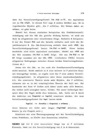 6 Nicht-monotones Schließen 179
dann die Vervollständigungsformel ('v'x p(x) =9 F), die äquivalent
ist zu ('v'x ,p(x». In diesem Fall sagt tJ. nichts darüber aus, ob es
irgendwelche Obj ekte gibt, die P erfüllen. Wir können daher an-
nehmen, es gebe keine.
Obwohl bei diesen einfachen Beispielen die Prädikatvervoll-
ständigung und die CWA die gleiche Wirkung hatten, so sind sie
doch im allgemeinen zwei verschiedene Dinge. Enthalte tJ. beispiels-
tJ. nur die Formel P(A) und die Sprache enthalte auch noch die Ob-
jektkonstante B. Die CWA-Erweiterung enthält dann noch ,P(B); die
Vervollständigungsformel lautet ('v'x P(x) =9 (x=A». Diese beiden
Ausdrücke sind nicht äquivalent zueinander, obwohl aus ,P(B) mit
der DCA zusammen ('v'x P(x) =9 (x=A» folgt. Und aus ('v'x P(x) =9 (x=
A» folgt zusammen mit der UNA ,P(B). ([Lifschitz 1985b) leitete
allgemeine Bedingungen zwischen diesen beiden Erweiterungskonven-
tionen ab.)
Genau wie die CWA, so ist auch die Prädikatvervollständigung
nicht-monoton. Würde nämlich zu tJ. eine weitere in P positive Klau-
sel hinzugefügt werden, so ergäbe sich für P eine andere Vervoll-
ständigungsformel. Im allgemeinen wäre diese ausdrucksschwächer ,
d.h. die erweiterte Theorie würde mehr Objekte, die Perfüllen,
zulassen als es in der ursprünglichen Theorie der Fall war. Für
Ausdrücke der Form ,P ließen sich daher nicht mehr alle Beweise,
die vorher noch erzeugbar waren, bilden. Für unser vorheriges Bei-
spiel über die Vögel würde dies bedeuten, daß, falls wir tJ. durch
die Addition von Pinguin(x) =9 Vogel(x) erweitern würden, die neue
Vervollständigungsformel für Vogel lauten würde
Vogel(x) =9 Strauß(x) v Pinguin(x) v x=Tweety
Jetzt könnten wir nicht mehr länger ,Vogel(Sam) ableiten. (Sam
könnte ja ein Pinguin sein.)
Erweitern wir eine Überzeugungsmenge mit der Vervollständigung
eines Prädikats, so bleibt ihre Konsistenz erhalten.
THEffiEM 6.2 Ist tJ. eine konsistente Menge von in P solitären
Klauseln, dann ist die Vervollständigung von P in tJ. konsistent.
 