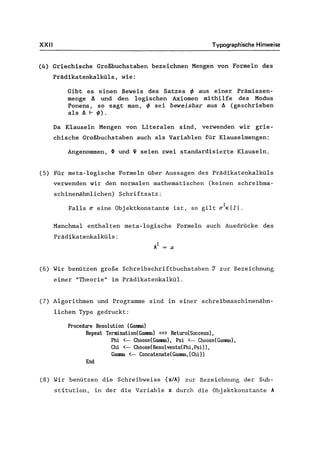 XXII Typographische Hinweise
(4) Griechische Großbuchstaben bezeichnen Menge'n von Formeln des
Prädikatenkalküls, wie:
Gibt es einen Beweis des Satzes ~ aus einer Prämissen-
menge A und den logischen Axiomen mithilfe des Modus
Ponens, so sagt man, ~ sei beweisbar aus A(geschrieben
als A I- ~).
Da Klauseln Mengen von Literalen sind, verwenden wir grie-
chische Großbuchstaben auch als Variablen für Klauselmengen:
Angenommen, ~ und ~ seien zwei standardisierte Klauseln.
(5) Für meta-logische Formeln über Aussagen des Prädikatenkalküls
verwenden wir den normalen mathematischen (keinen schreibma-
schinenähnlichen) Schriftsatz:
Falls ~ eine Objektkonstante ist, so gilt ~IEIII.
Manchmal enthalten meta-logische Formeln auch Ausdrücke des
Prädikatenkalküls:
(6) Wir benützen große Schreibschriftbuchstaben ~ zur Bezeichnung
einer "Theorie" im Prädikatenkalkül.
(7) Algorithmen und Programme sind in einer schreibmaschinenähn-
lichen Type gedruckt:
Procedure Resolution (Ganma)
Repeat Termination(Ganma) ==> Return(Success),
End
Phi <- Choose(Ganma), Psi <- Choose(Ganma),
Chi <- Choose(Resolvents(Phi,Psi)),
Ganma <- Concatenate(GaIlllB, [Chi])
(8) Wir benützen die Schreibweise {xlA} zur Bezeichnung der Sub-
stitution, in der die Variable x durch die Objektkonstante A
 