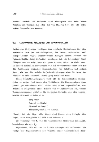 182 6 Nicht-monotones Schließen
Dieses Theorem ist entweder eine Konsequenz der erweiterten
Version von Theorem 6.7 oder der von Theorem 6.8, die wir beide
später kennenlernen werden.
6.3. TAXONOI'1SCHE HIERARCHIEN UND DEFAULT-SCHLÜSSE
Zahlreiche KI-Systeme verfügen über einfache Mechanismen für eine
besondere Form des Schlußfolgerns, das Default-Schließen. Weil
beispielsweise Vögel typischerweise fliegen können, können wir
(standardmäßig durch Defaults) annehmen, daß ein beliebiger Vogel
fliegen kann --- außer wenn wir genau wissen, daß er es nicht kann.
In diesem Abschnitt beschreiben wir nun verschiedene Techniken für
die Festlegung typischer Eigenschaften von Obj ekten und zeigen
dann, wie man für solche Default-Ableitungen eine Variante der
parallelen Prädikatvervollständigung einsetzen kann.
Diese Schlußfolgerungsart wird oft in taxonomischen Hierar-
chien verwendet, bei denen eine Teilklasse die Eigenschaften ihrer
jeweiligen Oberklasse erbt, außer wenn diese Eigenschaften aus-
drücklich aufgehoben sind. Nehmen wir beispielsweise an, unsere
Überzeugungsmenge enthalte die folgenden Formeln, die eine taxono-
mische Hierarchie definieren
Ding(Tweety)
Vogel(x) ~ Ding(x)
Strauß(x) ~ Vogel(x)
Fliegender_Strauß(x) ~ Strauß(x)
(Tweety ist ein Ding, alle Vögel sind Dinge, alle Strauße sind
Vögel, alle fliegenden Strauße sind Strauße.)
Die Teilmenge von ~, die die taxonomische Hierarchie definiert,
bezeichnen wir mit ~ .
H
Angenommen, wir wollten in ~ auch Aussagen mit aufnehmen, die
einige der Eigenschaften der Obj ekte einer taxonomischen Hier-
 