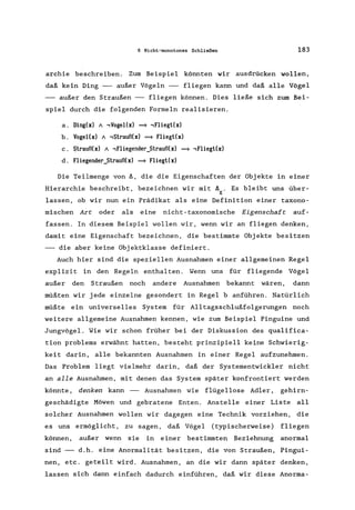 6 Nicht-monotones Schließen 183
archie beschreiben. Zum Beispiel könnten wir ausdrücken wollen,
daß kein Ding -- außer Vögeln -- fliegen kann und daß alle Vögel
-- außer den Straußen -- fliegen können. Dies ließe sich zum Bei-
spiel durch die folgenden Formeln realisieren.
a. Ding(x) / ,Vogel(x) = ,Fliegt(x)
b. Vogel(x) / ,Strauß(x) = Fliegt(x)
c. $trauß(x) / ,Fliegender_Strauß(x) = ,Fliegt(x)
d. Fliegender_Strauß(x) = Fliegt(x)
Die Teilmenge von ~, die die Eigenschaften der Objekte in einer
Hierarchie beschreibt, bezeichnen wir mit ~ . Es bleibt uns über-
E
lassen, ob wir nun ein Prädikat als eine Definition einer taxono-
mischen Are oder als eine nicht-taxonomische Eigenschafe auf-
fassen. In diesem Beispiel wollen wir, wenn wir an fliegen denken,
damit eine Eigenschaft bezeichnen, die bestimmte Objekte besitzen
-- die aber keine Objektklasse definiert.
Auch hier sind die speziellen Ausnahmen einer allgemeinen Regel
explizit in den Regeln enthalten. Wenn uns für fliegende Vögel
außer den Straußen noch andere Ausnahmen bekannt wären, dann
müßten wir jede einzelne gesondert in Regel b anführen. Natürlich
müßte ein universelles System für Alltagsschlußfolgerungen noch
weitere allgemeine Ausnahmen kennen, wie zum Beispiel Pinguine und
Jungvögel. Wie wir schon früher bei der Diskussion des qualifica-
tion problems erwähnt hatten, besteht prinzipiell keine Schwierig-
keit darin, alle bekannten Ausnahmen in einer Regel aufzunehmen.
Das Problem liegt vielmehr darin, daß der Systementwickler nicht
an alle Ausnahmen, mit denen das System später konfrontiert werden
könnte, denken kann -- Ausnahmen wie flügellose Adler, gehirn-
geschädigte Möwen und gebratene Enten. Anstelle einer Liste all
solcher Ausnahmen wollen wir dagegen eine Technik vorziehen, die
es uns ermöglicht, zu sagen, daß Vögel (typischerweise) fliegen
können, außer wenn sie in einer bestimmten Beziehnung anormal
sind d.h. eine Anormalität besitzen, die von Straußen, Pingui-
nen, etc. geteilt wird. Ausnahmen, an die wir dann später denken,
lassen sich dann einfach dadurch einführen, daß wir diese Anorma-
 