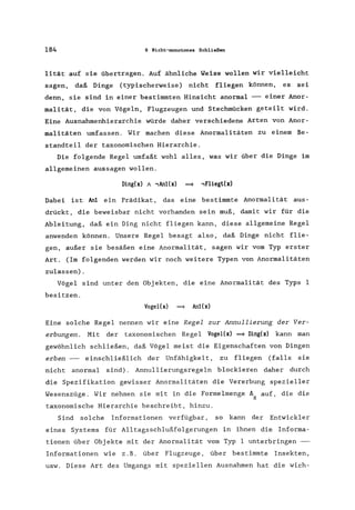 184 6 Nicht-monotones Schließen
lität auf sie übertragen. Auf ähnliche Weise wollen wir vielleicht
sagen, daß Dinge (typischerweise) nicht fliegen können, es sei
denn, sie sind in einer bestimmten Hinsicht anormal --- einer Anor-
malität, die von Vögeln, Flugzeugen und Stechmücken geteilt wird.
Eine Ausnahmenhierarchie würde daher verschiedene Arten von Anor-
malitäten umfassen. Wir machen diese Anormalitäten zu einem Be-
standteil der taxonomischen Hierarchie.
Die folgende Regel umfaßt wohl alles, was wir über die Dinge im
allgemeinen aussagen wollen.
Ding(x) / ,An1(x) ==} ,Fliegt(x)
Dabei ist Anl ein Prädikat, das eine bestimmte Anormalität aus-
drückt, die beweisbar nicht vorhanden sein muß, damit wir für die
Ableitung, daß ein Ding nicht fliegen kann, diese allgemeine Regel
anwenden können. Unsere Regel besagt also, daß Dinge nicht flie-
gen, außer sie besäßen eine Anormalität, sagen wir vom Typ erster
Art. (Im folgenden werden wir noch weitere Typen von Anormalitäten
zulassen).
Vögel sind unter den Objekten, die eine Anormalität des Typs I
besitzen.
Vogel(x) ==} An1(x)
Eine solche Regel nennen wir eine Regel zur Annullierung der Ver-
erbungen. Mit der taxonomischen Regel Vogel(x) ==} Ding(x) kann man
gewöhnlich schließen, daß Vögel meist die Eigenschaften von Dingen
erben --- einschließlich der Unfähigkeit, zu fliegen (falls sie
nicht anormal sind). Annullierungsregeln blockieren daher durch
die Spezifikation gewisser Anormalitäten die Vererbung spezieller
Wesenszüge. Wir nehmen sie mit in die Formelmenge ~ auf, die die
H
taxonomische Hierarchie beschreibt, hinzu.
Sind solche Informationen verfügbar, so kann der Entwickler
eines Systems für Alltagsschlußfolgerungen in ihnen die Informa-
tionen über Objekte mit der Anormalität vom Typ I unterbringen ---
Informationen wie z.B. über Flugzeuge, über bestimmte Insekten,
usw. Diese Art des Umgangs mit speziellen Ausnahmen hat die wich-
 