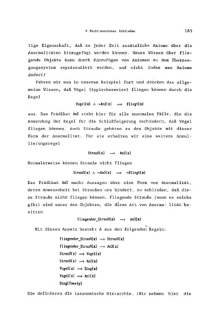 6 Nicht-monotones Schließen 185
tige Eigenschaft. daß zu jeder Zeit zusätzliche Axiome über die
Anormalitäten hinzugefügt werden können. Neues Wissen über flie-
gende Obj ekte kann durch Hinzufügen von Axiomen zu dem Überzeu-
gungssystem repräsentiert werden, und nicht indem man Axiome
ändert!
Fahren wir nun in unserem Beispiel fort und drücken das allge-
meine Wissen, daß Vögel (typischerweise) fliegen können durch die
Regel
VogeHx) A .,An2(x) ~ Fliegl(x)
aus. Das Prädikat An2 steht hier für alle anormalen Fälle, die die
Anwendung der Regel für die Schlußfolgerung verhindern, daß Vögel
fliegen können. Auch Strauße gehören zu den Objekte mit dieser
Form der Anormalität. Für sie erhalten wir eine weitere Annul-
lierungsregel
Slrauß(x) ~ An2(x)
Normalerweise können Strauße nicht fliegen
Slrauß(x) A .,An3(x) ~ .,Fliegl(x)
Das Prädikat An3 macht Aussagen über eine Form von Anormalität,
deren Anwesenheit bei Straußen uns hindert, zu schließen, daß die-
se Strauße nicht fliegen können. Fliegende Strauße (wenn es solche
gibt) sind unter den Objekten, die diese Art von Anorma- lität be-
sitzen
Fliegender_Slrauß(x) ~ An3(x)
Mit diesen Ansatz besteht A aus den folgende; Regeln:
Fliegender_Slrauß(x) ~ Slrauß(x)
Fliegender_Slrauß(x) ~ An3(x)
Slrauß(x) ~ VogeHx)
Slrauß(x) ~ An2(x)
Vogel(x) ~ Ding(x)
VogeHx) ~ An1(x)
Ding(Tweely)
Sie definieren die taxonomische Hierarchie. (Wir nehmen hier die
 