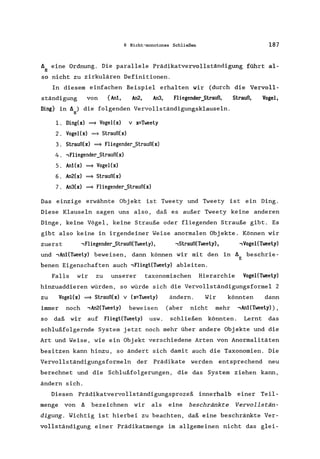 6 Nicht-monotones Schließen 187
ä eine Ordnung. Die parallele Prädikatvervollständigung führt al-
B
so nicht zu zirkulären Definitionen.
In diesem einfachen Beispiel erhalten wir (durch die Vervoll-
ständigung von {Anl, An2, An3, Fliegender_Strauß, Strauß, Vogel,
Ding} in ä ) die folgenden Vervollständigungsklauseln.
H
l. Ding(x) ~ Vogel(x) v x=Tweety
2. Vogel(x) ~ Strauß(x)
3. Strauß(x) ~ Fliegender_Strauß(x)
4. ,Fliegender_Strauß(x)
5. Anl(x) ~ VogeI(x)
6. An2(x) ~ Strauß(x)
7. An3(x) ~ Fliegender_Strauß(x)
Das einzige erwähnte Objekt ist Tweety und Tweety ist ein Ding.
Diese Klauseln sagen uns also, daß es außer Tweety keine anderen
Dinge, keine Vögel, keine Strauße oder fliegenden Strauße gibt. Es
gibt also keine in irgendeiner Weise anormalen Objekte. Können wir
zuerst , Fliegender_Strauß(Tweety), ,Strauß(Tweety) , , Vogel(Tweety)
und ,An1(Tweety) bewe isen, dann können wir mit den in ä beschrie-
E
benen Eigenschaften auch ,Fliegt(Tweety) ableiten.
Falls wir zu unserer taxonomischen Hierarchie VogeI(Tweety)
hinzuaddieren würden, so würde sich die Vervollständigungsformel 2
zu VogeI(x) ~ Strauß(x) v (x=Tweety) ändern. Wir könnten dann
immer noch ,An2(Tweety) beweisen (aber nicht mehr ,An1(Tweety»),
so daß wir auf Fliegt(Tweety) usw. schließen könnten. Lernt das
schlußfolgernde System jetzt noch mehr über andere Objekte und die
Art und Weise, wie ein Objekt verschiedene Arten von Anormalitäten
besitzen kann hinzu, so ändert sich damit auch die Taxonomien. Die
Vervollständigungsformeln der Prädikate werden entsprechend neu
berechnet und die Schlußfolgerungen, die das System ziehen kann,
ändern sich.
Diesen Prädikatvervollständigungsprozeß innerhalb einer Teil-
menge von ä bezeichnen wir als eine beschränkte Vervollstän-
digung. Wichtig ist hierbei zu beachten, daß eine beschränkte Ver-
vollständigung einer Prädikatmenge im allgemeinen nicht das glei-
 