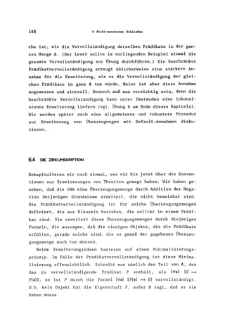 188 6 Nicht-monotones Schließen
che ist, wie die Vervollständigung derselben Prädikate in der gan-
zen Menge A. (Der Leser sollte im vorliegenden Beispiel einmal die
gesamte Vervollständigung zur Übung durchführen.) Die beschränkte
Prädikatvervollständigung erzeugt üblicherweise eine stärkere An-
nahme für die Erweiterung, als es die Vervollständigung der glei-
chen Prädikate in ganz A tun würde. Meist ist aber diese Annahme
angemessen und sinnvoll. Dennoch muß man vorsichtig sein, denn die
beschränkte Vervollständigung kann unter Umständen eine inkonsi-
stente Erweiterung liefern (vgl. Übung 6 am Ende dieses Kapitels).
Wir werden später noch eine allgemeinere und robustere Prozedur
zur Erweiterung von Überzeugungen mit Default-Annahmen disku-
tieren.
6.4 DIE ZIRKUMSKRIPTION
Rekapitulieren wir noch einmal, was wir bis jetzt über die Konven-
tionen zur Erweiterungen von Theorien gesagt haben. Wir haben ge-
sehen, daß die CWA eine Überzeugungsmenge durch Addition der Nega-
tion derj enigen Grundatome erweitert, die nicht beweisbar sind.
Die Prädikatvervollständigung ist für solche Überzeugungsmengen
definiert, die aus Klauseln bestehen, die solitär in einem Prädi-
kat sind. Sie erweitert diese Überzeugungsmengen durch diejenigen
Formeln, die aussagen, daß die einzigen Objekte, die die Prädikate
erfüllen, gerade solche sind, die es gemäß der gegebenen Überzeu-
gungsmenge auch tun müssen.
Beide Erweiterungsideen basieren auf einem Minimalisierungs-
prinzip. Im Falle der Prädikatvervollständigung ist diese Minima-
lisierung offensichtlich. Schreibt man nämlich den Teil von A, der
das zu vervollständigende Prädikat P enthält, als (Vx) [E ~
p(x)] , so ist P durch die Formel (Vx) [p(x) =} E] vervollständigt.
D.h. kein Objekt hat die Eigenschaft P, außer A sagt, daß es sie
haben müsse.
 