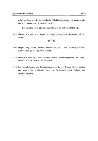 Typographische Hinweise XXIII
subsitutiert wird. Griechische Kleinbuchstaben verwenden wir
als Variablen für Substitutionen:
Betrachten Sie die zusammengesetzte Substitution ~p.
(9) Kleine p's und q's dienen der Bezeichnung von Wahrscheinlich-
keiten:
p(P / Q)
(10) Mengen möglicher Welten werden durch große Schreibschrift-
buchstaben (z.B. W) bezeichnet.
(11) Vektoren und Matrizen werden durch Großbuchstaben im Fett-
druck (z.B. V und P) bezeichnet.
(12) Zur Bezeichnung von Modaloperatoren (z.B. Bund K) verwenden
wir ebenfalls Großbuchstaben im Fettdruck (und Folgen von
Großbuchstaben).
 