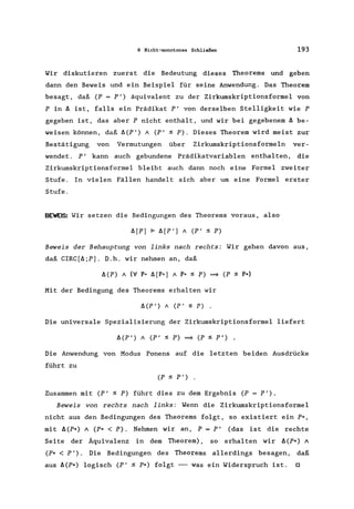 6 Nicht-monotones Schließen 193
Wir diskutieren zuerst die Bedeutung dieses Theorems und geben
dann den Beweis und ein Beispiel für seine Anwendung. Das Theorem
besagt, daß (P = P') äquivalent zu der Zirkumskriptionsformel von
P in ~ ist, falls ein Prädikat P' von derselben Stelligkeit wie P
gegeben ist, das aber P nicht enthält, und wir bei gegebenem ~ be-
weisen können, daß ~(P') A (P' ~ P). Dieses Theorem wird meist zur
Bestätigung von Vermutungen über Zirkumskriptionsformeln ver-
wendet. P' kann auch gebundene Prädikatvariablen enthalten, die
Zirkumskriptionsformel bleibt auch dann noch eine Formel zweiter
Stufe. In vielen Fällen handelt sich aber um eine Formel erster
Stufe.
BEWEIS: Wir setzen die Bedingungen des Theorems voraus, also
~[Pl F ~[P'l A (P' ~ P)
Beweis der Behauptung von links nach rechts: Wir gehen davon aus,
daß CIRC[~;Pl. D.h. wir nehmen an, daß
Mit der Bedingung des Theorems erhalten wir
~(P') A (P' ~ P) .
Die universale Spezialisierung der Zirkumskriptionsformel liefert
~(P') A (P' ~ P) ~ (P ~ P') .
Die Anwendung von Modus Ponens auf die letzten beiden Ausdrücke
führt zu
(P ~ P') .
Zusammen mit (P' ~ P) führt dies zu dem Ergebnis (P = P').
Beweis von rechts nach links: Wenn die Zirkumskriptionsformel
nicht aus den Bedingungen des Theorems folgt, so existiert ein P*,
mit ~(P*) A (P* < P). Nehmen wir an, P = P' (das ist die rechte
Seite der Äquivalenz in dem Theorem), so erhalten wir ~(P*) A
(P* < P'). Die Bedingungen des Theorems allerdings besagen, daß
aus ~(P*) logisch (P' ~ P*) folgt --- was ein Widerspruch ist. 0
 