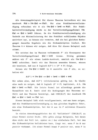 194 6 Nicht-monotones Schließen
Als Anwendungsbeispiel für dieses Theorem betrachten wir den
Ausdruck P(A) 1 (Vx Q(x) = P(x». Für eine Prädikatvervollstän-
digung schreiben wir ~ als (Vx Q(x) v (x=A) = P(x». Die Prädi-
katvervollständigung würde zu der Vervollständigungsforrnel (Vx
P(x) = Q(x) v (x=A» führen. Da die Prädikatvervollständigung als
Technik zur Minimalisierung der das Prädikat erfüllenden Objekte
motiviert war, so können wir vermuten, daß sie bei gleichen Bedin-
gungen dasselbe Ergebnis wie die Zirkumskription liefert. Mit
Theorem 6.4 können wir zeigen, daß dies für dieses Beispiel auch
stimmt.
Wir setzten das im Theorem vorkommende P'
Vervollständigungsformel Q(x) v (x=A) voraus.
als Konsequenz der
Streng genommen
müßten wir P I als einen Lambda-Ausdruck, nämlich als (Ax Q(x) v
(x=A» schreiben. Damit wir das Theorem anwenden können, müssen
wir beweisen, daß aus ~ logisch ~(P') 1 (PI ~ P) folgt.
Setzen wir (Ax Q(x) v (x=A» in ~ anstelle von P ein, so er-
halten wir
~ (P ') == (Vx Q(x) = Q(x) v (x=A) 1 (Q(A) v A=A)
Wir sehen also, daß ~(P') trivialerweise gültig ist. Es bleibt
also noch zu zeigen, daß ~ logisch (PI ~ P) impliziert, d.h. (Vx
Q(x) v (x=A) = P(x». Die letzte Formel ist allerdings gerade die
Normalform von ~. Dami t sind die Bedingungen des Theorems er-
füllt und das Theorem bestätigt, daß CIRC[~;P] der Ausdruck (Vx
Q(x) = Q(x) v (x=A) <=9 P(x) is t.
Dieses Beispiel läßt sich verallgemeinern, und man kann zeigen,
daß die Prädikatvervollständigung zu dem gleichen Ergebnis führt,
wie eine Zirkumskription, bei der ~ aus in P solitären Klauseln
besteht.
In vielen Anwendungsgebieten der KI "kollabiert" CIRC [~;P] zu
einer Formel erster Stufe. (Wir geben einige Beispiele, bei denen
dies nicht der Fall ist, später an.) Der einfachste Fall, bei dem
die Zirkumskription kollabieren kann, liegt vor, wenn P in ~ nur
positiv vorkommt. (In einer Formel kommt P positiv vor, wenn P in
 