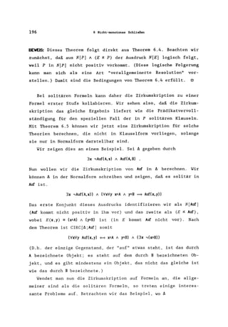 196 6 Nicht-monotones Schließen
BEWEIS: Dieses Theorem folgt direkt aus Theorem 6.4. Beachten wir
zunächst, daß aus N[P) A (E ~ P) der Ausdruck N[E) logisch folgt,
weil P in N[P) nicht positiv vorkommt. (Diese logische Folgerung
kann man sich als eine Art "verallgemeinerte Resolution" vor-
stellen.) Damit sind die Bedingungen von Theorem 6.4 erfüllt. 0
Bei solitären Formeln kann daher die Zirkumskription zu einer
Formel erster Stufe kollabieren. Wir sehen also, daß die Zirkum-
skription das gleiche Ergebnis liefert wie die Prädikatvervoll-
ständigung für den speziellen Fall der in P solitären Klauseln.
Mit Theorem 6.5 können wir jetzt eine Zirkumskription für solche
Theorien berechnen, die nicht in Klauselform vorliegen, solange
sie nur in Normalform darstellbar sind.
Wir zeigen dies an einem Beispiel. Sei A gegeben durch
3x -,Auf(A,x) A Auf(A,B) .
Nun wollen wir die Zirkumskription von Auf in A berechnen. Wir
können A in der Normalform schreiben und zeigen, daß es solitär in
Auf ist.
3x -,Auf(A,x» A (VxVy x=A A y=B = Auf(x,y»
Das erste Konjunkt dieses Ausdrucks identifizieren wir als N[Auf)
(Auf kommt nicht positiv in ihm vor) und das zweite als (E ~ Auf),
wobei E(x,y) == (x=A) / (y=B) ist (in E kommt Auf nicht vor). Nach
dem Theorem ist CIRC[A;Auf) somit
(VxVy Auf(x, y) {=} x=A / y=B) A (3x -, (x=B»
(D.h. der einzige Gegenstand, der "auf" etwas steht, ist das durch
A bezeichnete Objekt; es steht auf dem durch B bezeichneten Ob-
jekt, und es gibt mindestens ein Objekt, das nicht das gleiche ist
wie das durch B bezeichnete.)
Wendet man nun die Zirkumskription auf Formeln an, die allge-
meiner sind als die solitären Formeln, so treten einige interes-
sante Probleme auf. Betrachten wir das Beispiel, wo A
 