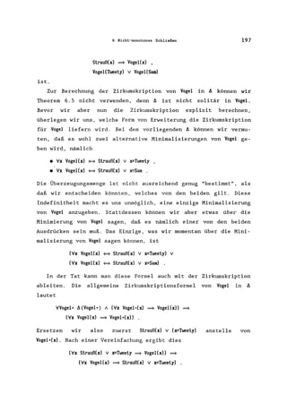 ist.
6 Nicht-monotones Schließen
Slrauß(x) = Vogel(x) ,
Vogel(Tweely) V Vogel(Sam)
197
Zur Berechnung der Zirkumskription von Vogel in f, können wir
Theorem 6.5 nicht verwenden, denn f, ist nicht solitär in Vogel.
Bevor wir aber nun die Zirkumskription explizit berechnen,
überlegen wir uns, welche Form von Erweiterung die Zirkumskription
für Vogel liefern wird. Bei dem vorliegenden f, können wir vermu-
ten, daß es wohl zwei alternative Minima1isierungen von Vogel ge-
ben wird, nämlich
• Ix Vogel(x) <=9 Slrauß(x) v x=Tweely ,
• Ix Vogel(x) <=9 Slrauß(x) v x=Sam .
Die Überzeugungsmenge ist nicht ausreichend genug "bestimmt", als
daß wir entscheiden könnten, welches von den beiden gilt. Diese
Indefinitheit macht es uns unmöglich, eine einzige Minimalisierung
von Vogel anzugeben. Stattdessen können wir aber etwas über die
Minimierung von Vogel sagen, daß es nämlich einer von den beiden
Ausdrücken sein muß. Das Einzige, was wir momentan über die Mini-
malisierung von Vogel sagen können, ist
(Ix Vogel(x) <=9 Slrauß(x) v x=Tweely) v
(Ix Vogel(x) <=9 Slrauß(x) v x=Sam) .
In der Tat kann man diese Formel auch mit der Zirkumskription
ableiten. Die allgemeine Zirkumskriptionsformel von Vogel in f,
lautet
lVogel* f, (Vogel *) A (Ix Vogel*(x) = Vogel(x» =
(Ix Vogel(x) = Vogel*(x»
Ersetzen wir also zuerst Slrauß(x) v (x=Tweely)
Vogel*(x). Nach einer Vereinfachung ergibt dies
(Ix Slrauß(x) v x=Tweely = Vogel(x» =
(Ix Vogel(x) = Slrauß(x) v x=Tweely)
anstelle von
 