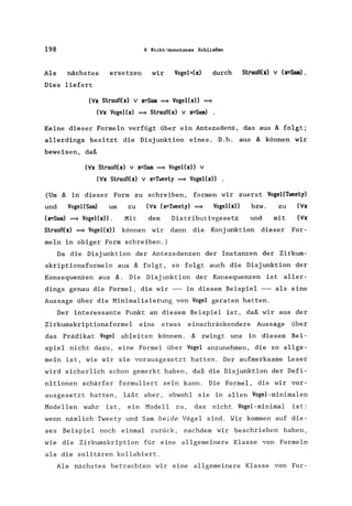 198 6 Nicht-monotones Schließen
Als nächstes ersetzen wir Vogel*(x) durch Strauß(x) V (x=Sam).
Dies liefert
(V'x Strauß(x) v x=Sam ~ VogeI(x)) ~
(V'x VogeI(x) ~ Strauß(x) v x=Sam) .
Keine dieser Formeln verfügt über ein Antezedenz, das aus A folgt;
allerdings besitzt die Disjunktion eines. D.h. aus A können wir
beweisen, daß
(V'x Strauß(x) v x=Sam ~ VogeI(x)) V
(V'x Strauß(x) V x=Tweety ~ VogeI(x))
(Um A in dieser Form zu schreiben, formen wir zuerst VogeI(Tweety)
und VogeI(Sam) um zu (Vx (x=Tweety) ~ VogeI(x)) bzw. zu (V'x
(x=Sam) ~ VogeHx». Mit dem Distributivgesetz und mit (V'x
Strauß(x) ~ VogeI(x» können wir dann die Konjunktion dieser For-
meln in obiger Form schreiben.)
Da die Disjunktion der Antezedenzen der Instanzen der Zirkum-
skriptionsformeln aus A folgt, so folgt auch die Disjunktion der
Konsequenzen aus A. Die Disjunktion der Konsequenzen ist aller-
dings genau die Formel, die wir -- in diesem Beispiel -- als eine
Aussage über die Minimalisierung von Vogel geraten hatten.
Der interessante Punkt an diesem Beispiel ist, daß wir aus der
Zirkumskriptionsformel eine etwas einschränkendere Aussage über
das Prädikat Vogel ableiten können. A zwingt uns in diesem Bei-
spiel nicht dazu, eine Formel über Vogel anzunehmen, die so allge-
mein ist, wie wir sie vorausgesetzt hatten. Der aufmerksame Leser
wird sicherlich schon gemerkt haben, daß die Disjunktion der Defi-
nitionen schärfer formuliert sein kann. Die Formel, die wir vor-
ausgesetzt hatten, läßt aber, obwohl sie in allen Vogel-minimalen
Modellen wahr ist, ein Modell zu, das nicht Vogel-minimal ist:
wenn nämlich Tweety und Sam beide Vögel sind. Wir kommen auf die-
ses Beispiel noch einmal zurück, nachdem wir beschrieben haben,
wie die Zirkumskription für eine allgemeinere Klasse von Formeln
als die solitären kollabiert.
Als nächstes betrachten wir eine allgemeinere Klasse von For-
 