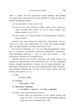 6 Nicht-monotones Schließen 199
meIn - solche, die wir separierbar nennen möchten. Eine Formel
ist genau dann separierbar für einern Prädikat P, wenn sie den fol-
genden Bedingungen genügt:
(1) In ihr kommt P nicht positiv vor.
(2) Sie hat die Form (Vx E(x) = p(x», wobei x ein Variablen-
tupel und E(x) eine Formel ist, die P nicht enthält (wir
kürzen wieder ab zu E ~ P).
(3) Sie besteht aus Konjunktionen und Disjunktionen separier-
barer Formeln.
Beachten Sie: diese Definition impliziert, daß Formeln, die so-
litär in P sind, auch separierbar in P sind. Wir werden zeigen,
daß auch quantorenfreie Formeln separierbar sind.
Das positive Vorkommen von P ist bei Überzeugungsmengen dieser
Art in einzelne, voneinander getrennte Komponenten aufgeteilt.
Diese Trennung ermöglicht - wie wir noch sehen werden - eine
kollabierte Version der Zirkumskription.
Zunächst möchten wir betonen, daß eine sehr große Klasse von
Formeln in separierbarer Form darstellbar ist. Bei den folgenden
Paaren einander äquivalenter Formeln ist die Separierbarkeit (ge-
mäß obiger Definition) der mit dem vorangestellten Punkt geschrie-
benen Formeln offenkundig. (In den ersten beiden Fällen sind die
Formel auch solitär in P.)
(1) P(A)
• Vx x=A = P(x)
(2) Vy P(F(y»
• Vx3y x=F(y) = P(x)
(3) VogeI(Tweety) V VogeI(Sam)
• (Vx x=Tweety = Vogel(x» V (Vx x=Sam = VogeI(Sam»
(4) (jede nicht-quantifizierte Formel)
• (man ziehe die Negationen in die Formel hinein und
forme mit der in dem Beispiel beschriebenen Methode
jedes positives Vorkommen von P unV
 