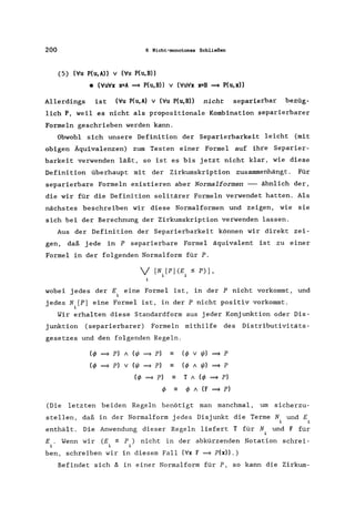 200 6 Nicht-monotones Schließen
(5) ('lu P(u,A» V ('lu P(u,B»
• (V'uV'x x=A ~ P(U, B» V (V'Uv'X x=B ~ P(U,X»
Allerdings ist ('lu P(u,A) V ('lu P(u,B» nicht separierbar bezüg-
lich P, weil es nicht als propositionale Kombination separierbarer
Formeln geschrieben werden kann.
Obwohl sich unsere Definition der Separierbarkeit leicht (mit
obigen Äquivalenzen) zum Testen einer Formel auf ihre Separier-
barkeit verwenden läßt, so ist es bis jetzt nicht klar, wie diese
Definition überhaupt mit der Zirkumskription zusammenhängt. Für
separierbare Formeln existieren aber Normalformen -- ähnlich der,
die wir für die Definition solitärer Formeln verwendet hatten. Als
nächstes beschreiben wir diese Normalformen und zeigen, wie sie
sich bei der Berechnung der Zirkumskription verwenden lassen.
Aus der Definition der Separierbarkeit können wir direkt zei-
gen, daß jede in P separierbare Formel äquivalent ist zu einer
Formel in der folgenden Normalform für P.
V [N. [P] (E. ~ P)],
1 1
i
wobei jedes der E eine Formel ist, in der P nicht vorkommt, und
jedes N.[P] eine Formel ist, in der P nicht positiv vorkommt.
1
Wir erhalten diese Standardform aus jeder Konjunktion oder Dis-
junktion (separierbarer) Formeln mithilfe des Distributivitäts-
gesetzes und den folgenden Regeln.
(tj> ~ p) 1 (rjI ~ p)
(tj> ~ p) v (rjI ~ p)
(tj> ~ p)
tj>
-
-
-
-
(tj> V rjI) ~ P
(tj> 1 rjI) ~ P
T 1 (tj> ~ p)
tj> 1 (F ~ p)
(Die letzten beiden Regeln benötigt man manchmal, um sicherzu-
stellen, daß in der Normalform jedes Disjunkt die Terme N und E
enthäl t. Die Anwendung dieser Regeln liefert T für N und F für
i
(E ~ P) nicht in der abkürzenden Notation schrei-
1 i
E . Wenn wir
ben, schreiben wir in diesem Fall ('Ix F ~ P(x».)
Befindet sich ~ in einer Normalform für P, so kann die Zirkum-
 