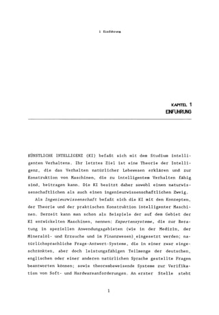 1 Einführung
KAPITEL 1
EINFUHRUNG
KÜNSTLICHE INTELLIGENZ (KI) befaßt sich mit dem Studium intelli-
genten Verhaltens. Ihr letztes Ziel ist eine Theorie der Intelli-
genz, die das Verhalten natürlicher Lebewesen erklären und zur
Konstruktion von Maschinen, die zu intelligentem Verhalten fähig
sind, beitragen kann. Die KI besitzt daher sowohl einen naturwis-
senschaftlichen als auch einen ingenieurwissenschaftlichen Zweig.
Als Ingenieurwissenschaft befaßt sich die KI mit den Konzepten,
der Theorie und der praktischen Konstruktion intelligenter Maschi-
nen. Derzeit kann man schon als Beispiele der auf dem Gebiet der
KI entwickelten .Maschinen, nennen: Expertensysteme, die zur Bera-
tung in speziellen Anwendungsgebieten (wie in der Medizin, der
Mineralöl- und Erzsuche und im Finanzwesen).eingesetzt werden; na-
türlichsprachliche Frage-Antwort-Systeme, die in einer zwar einge-
schränkten, aber doch leistungsfähigen Teilmenge der deutschen,
englischen oder einer anderen natürlichen Sprache gestellte Fragen
beantworten können; sowie theorembeweisende Systeme zur Verifika-
tion von Soft- und Hardwareanforderungen. An erster Stelle steht
1
 
