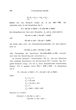 202 6 Nicht-monotones Schließen
1 (E, sE,) V ., (E, SE)
j:;l!i 1 J J i
Nehmen wir als Beispiel einmal an, A sei P(A) V P(B). Wir
schreiben dies in der Normalform für P.
(T A (Vx x=A ==* P(x») V (T A(VX x=B ==* P(x)))
Die Normalform hat hier zwei Disjunkte. D und D sind jeweils
1 2
(Vx x=A ==* x=B) V (3y y=B A .,(y=A»
und
(Vx x=B ==* x=A) V (3y y=A A .,(y=B» ,
die beide wahr sind. Die Zirkumskriptionsformel ist also äquiva-
lent zu
(Vx P(x) = x=A) V (Vx P(x) = x=B) •
(Die Verwendung der Äquivalenz (Vx (x=A)==*P(x» = P(A) erleich-
tert hier die Berechnung der einzelnen D,.)
1
Im letzten Beispiel "verschwanden" die D ,
i
und wir behielten
eine einfache Disjunktion von Definitionen für P zurück. Das fol-
gende Beispiel zeigt, wie die D diese Disjunktionen einschränken
i
können. Sei A gegeben durch P(A) V (P(B) A P(C». In Normalform
ist A
(T A (Vx x=A ==* P(X») v (T A (Vx x=B v x=C ==* P(x») •
Daher
N - N - T
1 2
E - (AX x=A)
1
E - (AX x=B v x=C)
2
D - T
1
D - A=B=C v (A:;I!B A A:;I!C)
2
Theorem 6.6 liefert
CIRC[A;P] == (Vx P(x) = x=A) v
«Vx P(x) = x=B v x=C) A
 