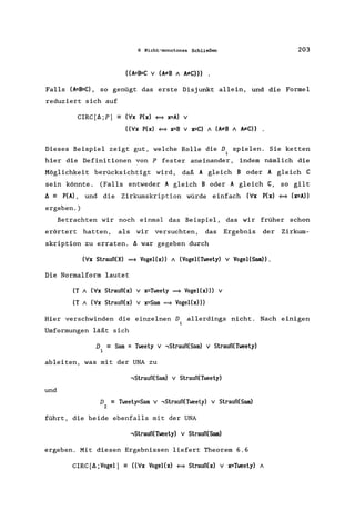 6 Nicht-monotones Schließen 203
Falls (A=~C), so genügt das erste Disjunkt allein, und die Formel
reduziert sich auf
CIRC[t.;P] == (ix P(x) = x=A) V
«ix P(x) = x=B V x=C) A (A:;tB A A:;tC)) .
Dieses Beispiel zeigt gut, welche Rolle die D. spielen. Sie ketten
1
hier die Definitionen von P fester aneinander, indem nämlich die
Möglichkeit berücksichtigt wird, daß A gleich B oder A gleich C
sein könnte. (Falls entweder A gleich B oder A gleich C, so gilt
t. == P(A) , und die Zirkumskription würde einfach (ix P(x) = (x=A»
ergeben. )
Betrachten wir noch einmal das Beispiel, das wir früher schon
erörtert hatten, als wir versuchten, das Ergebnis der Zirkum-
skription zu erraten. t. war gegeben durch
(ix Strauß(X) ==* Vogel(x» A (Vogel(Tweety) V Vogel(Sam».
Die Normalform lautet
(T A (ix Strauß(x) v x=Tweety ==* Vogel(x») v
(T A (ix Strauß(x) v x=Sam ==* Vogel(x»)
Hier verschwinden die einzelnen D allerdings nicht. Nach einigen
Umformungen läßt sich
D == Sam = Tweety v -,Strauß(Sarn) v Strauß(Tweety)
1
ableiten, was mit der UNA zu
und
-,Strauß(Sarn) v Strauß(Tweety)
D == Tweety=Sarn v -,Strauß(Tweety) v Strauß(Sam)
2
führt, die beide ebenfalls mit der UNA
-,Strauß(Tweety) v Strauß(Sam)
ergeben. Mit diesen Ergebnissen liefert Theorem 6.6
CIRC(t. ;Vogel] == «ix Vogel(x) = Strauß(x) v x=Tweety) A
 