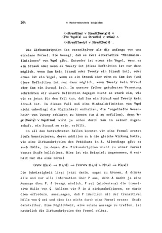 204 6 Nicht-monotones Schließen
(,Strauß(Sam) V Strauß(Tweety))) V
«'lfx VogeUx) ~ Strauß(x) V x=Sam) A
('Strauß(Tweety) V Strauß(Sam)))
Die Zirkumskription ist restriktiver als die anfangs von uns
erratene Formel. Sie besagt, daß es zwei alternative "Minimalde-
finitionen" von Vogel gibt. Entweder ist etwas ein Vogel, wenn es
ein Strauß oder wenn es Tweety ist (diese Definition ist nur dann
möglich, wenn Sam kein Strauß oder Tweety ein Strauß ist), oder
etwas ist ein Vogel, wenn es ein Strauß oder wenn es Sam ist (und
diese Definition ist nur dann möglich, wenn Tweety kein Strauß
oder Sam ein Strauß ist). In unserer früher geäußerten Vermutung
schränkten wir unsere Definition dagegen nicht so stark ein, wie
wir es jetzt für den Fall tun, daß Sam ein Strauß und Tweety kein
Strauß ist. In diesem Fall muß eine Minimaldefinition von Vogel
nicht unbedingt die Möglichkeit enthalten, die "vogelhafte Wesen-
heit" von Tweety erklären zu können (um A zu erfüllen), denn Vo-
geUTweety) V VogeI{Sam) wird ja schon durch Sam in seiner Eigen-
schaft, ein Strauß zu sein, erfüllt.
In all den betrachteten Fällen konnten wir eine Formel erster
Stufe konstruieren, deren Addition zu A die gleiche Wirkung hatte,
wie eine Zirkumskription des Prädikats in A. Allerdings gibt es
auch Fälle, in denen die Zirkumskription nicht zu einer Formel
erster Stufe kollabiert. Hier ist ein Beispiel: Angenommen, A ent-
hält nur die eine Formel
('lfu'lfv Q(u,v) =} P(u,v» =} ('lfu'lfv'lfw P(u,v) A P(v,w) =} P(u,w))
Die Schwierigkeit liegt jetzt darin, sagen zu können, A drücke
alle und nur alle Information über Paus, denn A macht ja eine
Aussage über P. A besagt nämlich, P sei (mindestens) die transi-
tive Hülle von Q. Wollten wir P in A zirkumskribieren, so würde
dies erfordern, auszusagen, daß P identisch mit der transitiven
Hülle von Q sei und dies ist nicht durch eine Formel erster Stufe
darstellbar. Eine Möglichkeit, eine solche Aussage zu treffen, ist
natürlich die Zirkumskription der Formel selbst.
 