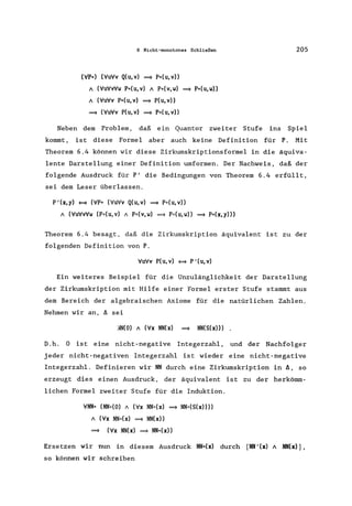 6 Nicht-monotones Schließen
(VP*) (VuVv Q(u, v) ~ P*(u, v»
A (VuVvVW P*(U,V) A P*(V,W) ~ P*(U,W»
A (VuVV P*(U,V) ~ P(U,V»
~ (VuVV P(U, v) ~ P*(U, v»
205
Neben dem Problem, daß ein Quantor zweiter Stufe ins Spiel
kommt, ist diese Formel aber auch keine Definition für P. Mit
Theorem 6.4 können wir diese Zirkumskriptionsformel in die äquiva-
lente Darstellung einer Definition umformen. Der Nachweis, daß der
folgende Ausdruck für P' die Bedingungen von Theorem 6.4 erfüllt,
sei dem Leser überlassen.
P,(x, y) ~ (VP* (VuVv Q(u, v) ~ P*(u, v»
A (VuVvVw (P*(u,v) A P*(v,w) ~ P*(u,w» ~ P*(x,y»)
Theorem 6.4 besagt, daß die Zirkumskription äquivalent ist zu der
folgenden Definition von P.
VuVv P(u,v) ~ P'(u,v)
Ein weiteres Beispiel für die Unzulänglichkeit der Darstellung
der Zirkumskription mit Hilfe einer Formel erster Stufe stammt aus
dem Bereich der algebraischen Axiome für die natürlichen Zahlen.
Nehmen wir an, ä sei
;m(o) A (Vx NN(x) ~ NN(S(x»)
D.h. 0 ist eine nicht-negative Integerzahl, und der Nachfolger
jeder nicht-negativen Integerzahl ist wieder eine nicht-negative
Integerzahl. Definieren wir NN durch eine Zirkumskription in ä, so
erzeugt dies einen Ausdruck, der äquivalent ist zu der herkömm-
lichen Formel zweiter Stufe für die Induktion.
VNN* (NN*(O) A (Vx NN*(x) ~ NN*(S(x))))
A (Vx NN*(x) ~ NN(x»
~ (Vx NN(x) ~ NN*(x»
Ersetzen wir nun in diesem Ausdruck NN*(x) durch [NN'(x) A NN(x)] ,
so können wir schreiben
 