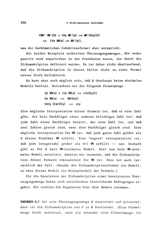 206 6 Nicht-monotones Schließen
VNM' NM'(O) / (Vx NM'(x) ~ NM'(S(x»»
~ (Vx NM(x) ~ NM'(x»,
was der herkömmlichen Induktionsformel eher entspricht.
Die beiden Beispiele enthielten Überzeugungsmengen, die weder
positiv noch separierbar in den Prädikaten waren, die durch die
Zirkumskription definiert wurden. Es ist daher nicht überraschend,
daß die Zirkumskription in diesen Fällen nicht zu einer Formel
erster Stufe kollabierte.
Es kann aber auch möglich sein, daß ä überhaupt keine minimalen
Modelle besitzt. Betrachten wir die folgende Formelmenge.
3x NN(x) / (Vy NN(y) ~ .,(x=S(y»)
Vx NN(x) =9 NN(S(x»
VxVy S(x)=S(y) =9 x=y
Eine mögliche Interpretation dieser Formeln ist, daß es eine Zahl
gibt, die kein Nachfolger einer anderen beliebigen Zahl ist; daß
jede Zahl einen Nachfolger besitzt, der eine Zahl ist, und daß
zwei Zahlen gleich sind, wenn ihre Nachfolger gleich sind. Eine
mögliche Interpretation für NN ist, daß jede ganze Zahl größer als
k dieses Prädikat NN erfüllt. Eine "engere" Interpretation ist,
daß jede Integerzahl größer als k+l NN erfüllt - usw. Deshalb
gibt es für ä kein NN-minimales Modell. Weil nun kein NN-mini-
males Modell existiert, könnten wir vermuten, daß die Zirkumskrip-
tion dieser Formeln inkonsistent für NN ist. Dies ist auch tat-
sächlich der Fall. (Besäße die Zirkumskriptionsformel ein Modell,
so wäre dieses Modell ein Minimalmodell der Formeln.)
Für die Konsistenz der Zirkumskription einer konsistenten Über-
zeugungsmenge haben sich verschiedene hinreichende Bedingungen er-
geben. Wir stellen die Ergebnisse hier ohne Beweis zusammen.
THEOREM 6.7 Ist eine Überzeugungsmenge ä konsistent und universal,
dann ist die Zirkumskription von P in ä konsistent. (Eine Formel-
menge heißt universal, wenn sie entweder eine Klauselmenge ist
 