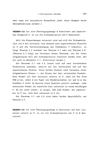 6 Nicht-monotones Schließen 207
oder wenn die konjunktive Normalform jeder ihrer Formeln keine
Skolemfunktionen enthält.)
THECREM 6.8 Ist eine Überzeugungsmenge /J. konsistent und separier-
bar bezüglich P, so ist die Zirkumskription von P konsistent.
Weil die Klauselmengen universal sind und sich die Zirkumskrip-
tion von P bei solitären (und deshalb auch separierbaren) Klauseln
in P auf die Vervollständigung des Prädikates P reduziert, so
folgt Theorem 6.2 entweder aus Theorem 6.7 oder aus Theorem 6.8.
(Theorem 6.3 folgt aus Versionen dieser Theoreme, die für einen
allgemeineren Fall der Zirkumskription erweitert worden sind, den
wir noch in Abschnitt 6.7. diskutieren werden.)
Die Theoreme 6.7 und 6.8 lassen sich auf zwei verschiedene
Formelarten anwenden, nämlich auf die universalen und auf die
separierbaren Formeln. Diese beiden Klassen sind Instanzen einer
allgemeineren Klasse -- der Klasse der fast universalen Formeln.
Eine Formel ist fast universal relativ zu P, wenn sie die Form
(Vx) ~ hat, wobei x ein Tupel von Objektvariablen ist und in ~ das
Prädikat P nicht im Bereich eines Quantors positiv vorkommt. Jede
universale Formel ist natürlich fast universal in einem beliebigem
P. Es ist nicht schwer, zu zeigen, daß jede Formel, die separier-
bar in P ist, auch fast universal in P ist.
Die Theoreme 6.7 und 6.8 sind daher beides Spezialfälle von
Theorem 6.9.
THECREM 6.9 Ist eine Überzeugungsmenge /J. konsistent und fast uni-
versal relativ zu P, so ist die Zirkumskription von P in /J. kon-
sistent.
 