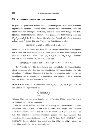 208 6 Nicht-monotones Schließen
6.5 ALLGEt'EINERE FORt-EN DER ZIRKUMSKRIPTION
Es gibt allgemeinere Formen der Zirkumskription, die auch stärkere
Ergebnisse liefern. Zuerst einmal wollen wir festhalten, daß wir
nicht nur ein einziges Prädikat, sondern auch eine Menge von Prä-
dikaten minimalisieren können. Die parallele Zirkumskription von
{P1,PZ "" ,PN} in ~ ist durch die gleiche Formel wie oben gegeben,
außer, daß P jetzt für ein Tupel von Prädikaten steht.
CIRC[~;P) == Mp) / ,(3P" MP") / (P" < P»,
dabei ist P" ein Tupel von Prädikatvariablen derselben Stelligkeit
wie P und die Ausdrücke (P" < P) und ep" :s P) sind Abkürzungen für
(P" < P) / ,(P < P") bzw. für (P" :s P ) / ... / (P" :s P ) .
1 1 N N
Schrei-
ben wir diese Formel um, so erhalten wir
CIRC[~;P] == Mp) / (VP" (Ll(P*) / (P" :s P» = (P :S P"»
Im Prinzip ist die Berechnung der parallelen Zirkumskription
nicht schwerer als die der herkömmlichen Zirkumskription für ein
einzelnes Prädikat. Theorem 6.4 ist beispielsweise sehr leicht zu
verallgemeinern. Kommen alle Prädikate des Tupels P in ~ positiv
vor, so erhalten wir Theorem 6.10.
THECREM 6.10 Sind alle Vorkommen von P ,P , ... ,P in ~ positiv, so
1 2 N
ist CIRC[~;P) äquivalent zu
N
1 CIRC[L;P,)
1
i =1
(Dieses Theorem ist ohne Beweis in [Lifschitz 1986c) angeführt und
in [Lifschitz 1987b] bewiesen.)
Als Beispiel wollen wir die Berechnung der parallelen Zirkum-
skription von {Pl,P2} in (Vx P1(x) V P2(x» mit Hilfe von Theorem
6 .10 betrachten. Jedes der Pl und P2 kommt in L positiv vor, so
daß die parallele Zirkumskription gerade die Konjunktion der
einzelnen Zirkumskriptionen von Pl und P2 ist. Weil CIRC[L;Pl) und
CIRC[L;P2) beide gleich dem Ausdruck (Vx P1(x) _ ,P2(x» sind, so
gilt dies auch für deren Konjunktion.
 
