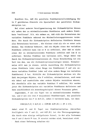 210 6 Nicht-monotones Schließen
Beachten Sie, daß die parallele Prädikatvervollständigung für
in P geordneten Klauseln ein Spezialfall der parallelen Zirkum-
skription ist.
Bei einer anderen Verallgemeinerung der Zirkumskription können
wir neben den zu minimalisierenden Prädikaten auch andere Prädi-
kate "variieren". D.h. wir nehmen an, daß sich die Extensionen der
variablen Prädikate während des Minimalisierungsprozesses verän-
dert. Die durch die Zirkumskription definierten Prädikate können
also Extensionen besitzen , die kleiner sind als sie es sonst sein
würden. Das wiederum bedeutet, daß ein Objekt eines der variablen
Prädikate erfüllen kann (um so ~ zu erfüllen), aber daß es nicht
eines der zu minimalisierenden Prädikate erfüllen muß (um II zu
erfüllen). Welches Prädikat nun variieren soll, hängt dabei vom
Zweck des Zirkumskriptionsprozesses ab. Diese Entscheidung ist ein
Teil von dem, was wir Zirkumskriptionsstrategie nennen. Normaler-
weise will man ja wissen, welche Auswirkung die Zirkumskription
eines Prädikats (oder einer Menge von Prädikaten) P auf ein an-
deres variables Prädikat (oder auf eine andere Menge von variablen
Prädikaten) Z hat. Mithilfe der Zirkumskription möchten wir die
Zahl derjenigen Objekte, die P erfüllen, minimalisieren, auch wenn
wir dabei auf zusätzliche oder andere Objekte verzichten müssen,
die ebenfalls alle das variable Prädikat Z erfüllen. Wir werden
jetzt die Zirkumskription mit variablen Prädikaten definieren und
dann anschließend ein Anwendungsbeispiel dieses Prozesses geben.
Angenommen, P sei ein Tupel von zu minimalisierenden Prädika-
ten, und Z sei ein (von P disjunktes) Prädikattupel. Die parallele
Zirkumskription von P in Il(P;Z), wobei Z variieren kann, ist dann
dabei sind P* und Z* Tupel von Prädikatvariablen (derselben
Stelligkeit wie P und Z), und ~(P,';Z,,) ist die Überzeugungsmenge,
die durch eine einzige wohlgeformte Formel, in der alle Vorkommen
von P und Z durch P* bzw. Z" ersetzt worden sind, bezeichnet wird.
Nach einer Umformung erhalten wir
 