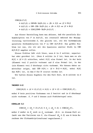 6 Nicht-monotones Schließen 211
CIRC[A;P;Z]
- A(P;Z) A (liP*liZ* (A(P*;Z*) A (P* :s P» ~ (P :s P*»
- A(P;Z) A (liP* (3Z* (A(P*;Z*) A (P* :S P» ~ (P :S P*»
- A(P;Z) A CIRC[(3liZ* (A(P*;Z*» ;P]
Aus dieser Darstellung kann man ablesen, daß die parallele Zir-
kumskription von P in A(P;Z), mit eventuell während der Minima-
lisierung variierendem Z, die gleiche ist, wie die herkömmliche
parallele Zirkumskription von P in (3Z* A[P ;Z*]). Das größte Pro-
blem ist nun, wie wir mit den Quantoren zweiter Stufe in (3Z*
A[P;Z*]) umgehen sollen.
Dieses Problem läßt sich lösen, wenn A in Z solitär, separier-
bar oder geordnet ist. (Wenn A solitär in Z ist, kann man es als
N[Z] A (E :S Z) schreiben, wobei N[Z] eine Formel ist, in der kein
(Element von) Z positiv vorkommt und E eine Formel ist, in der
(ein Element von) Z überhaupt nicht vorkommt. Wir können daher un-
mittelbar zeigen, daß (3Z* N[Z,,] A (E:S Z*» == N[E], wobei N[E]
das N[Z*] ist, in dem E für Z* ersetzt worden ist.
Wir halten dieses Ergebnis für den Fall fest, wo A solitär in Z
ist.
THE~EM 6.12
CIRC[N(Z) A (E:S Z);P;Z] == N(Z) A (E:S Z) A CIRC[N(E);P] ,
wobei N kein positives Vorkommen von Z besitzt und in E überhaupt
nicht vorkommt. E, P und Z können auch Prädikattupel sein.
K~a..LAR 6.2
CIRC[E1 A (E2 :S Z) ;P;Z] == E A (E :S Z) A CIRC[E ;P],
1 2 1
wobei Z weder in E noch in E vorkommt. (D.h. in diesem Fall er-
1 2
laubt uns das Variieren von Z, die Klausel (E :S Z) aus A beim Be-
2
rechnen der Zirkumskriptionsformel wegzulassen.)
 