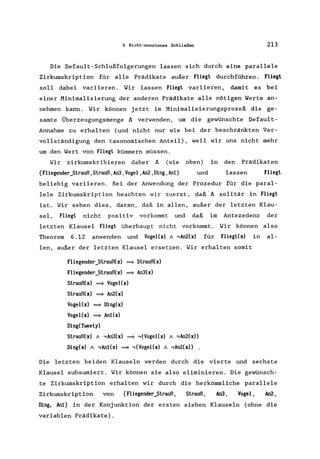 6 Nicht-monotones Schließen 213
Die Default-Schlußfolgerungen lassen sich durch eine parallele
Zirkumskription für alle Prädikate außer Fliegt durchführen. Fliegt
soll dabei variieren. Wir lassen Fliegt variieren, damit es bei
einer Minimalisierung der anderen Prädikate alle nötigen Werte an-
nehmen kann. Wir können jetzt im Minimalisierungsprozeß die ge-
samte Überzeugungsmenge A verwenden, um die gewünschte Default-
Annahme zu erhalten (und nicht nur wie bei der beschränkten Ver-
vollständigung den taxonomischen Anteil), weil wir uns nicht mehr
um den Wert von Fliegt kümmern müssen.
Wir zirkumskribieren daher A (wie
{Fliegender_Strauß,Strauß,An3,Vogel,An2,Ding,Anl}
oben) in den Prädikaten
und lassen Fliegt
beliebig variieren. Bei der Anwendung der Prozedur für die paral-
lele Zirkumskription beachten wir zuerst, daß' A solitär in Fliegt
ist. Wir sehen dies, daran , daß in allen, außer der letzten Klau-
seI, Fliegt nicht positiv vorkommt und daß im Antezedenz der
letzten Klausel Fliegt überhaupt nicht vorkommt. Wir können also
Theorem 6.12 anwenden und Vogel(x) A ,An2(x) für Fliegt(x) in al-
len, außer der letzten Klausel ersetzen. Wir erhalten somit
Fliegender_Strauß(x) ==* Strauß(x)
Fliegender_Strauß(x) ==* An3(x)
Strauß(x) ==* Vogel(x)
Strauß(x) ==* An2(x)
Vogel(x) ==* Ding(x)
Vogel(x) ==* Anl(x)
Ding(Tweety)
Strauß(x) A ,An3(x) ==* ,(Vogel(x) A ,An2(x»
Ding(x) A , Anl(x) ==* ,(Vogel(x) A ,An2(x» .
Die letzten beiden Klauseln werden durch die vierte und sechste
Klausel subsumiert. Wir können sie also eliminieren. Die gewünsch-
te Zirkumskription erhalten wir durch die herkömmliche parallele
Zirkumskription von {fliegender_Strauß, Strauß, An3, Vogel, An2,
Ding, Anl} in der Konjunktion der ersten sieben Klauseln (ohne die
variablen Prädikate).
 