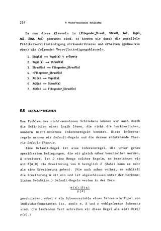 214 6 Hicht-monotones Schließen
Da nun diese Klauseln in {Fliegender_Strauß, Strauß, An3, Vogel,
An2, Ding, Anl} geordnet sind, so können wir durch die parallele
Prädikatvervollständigung zirkumskribieren und erhalten (genau wie
oben) die folgenden Vervollständigungsklauseln.
1. Ding(x) =9 VogeI(x) v x=Tweety
2. Vogel(x) =9 Strauß(x)
3. Strauß(x) ~ Fliegender_Strauß(x)
4. ~Fliegender_Strauß(x)
5. An1(x) ~ VogeI(x)
6. An2(x) =9 Strauß(x)
7. An3(x) =9 Fliegender_Strauß(x)
6.6 DErAULT-THEORIEN
Das Problem des nicht-monotonen Schließens können wir auch durch
die Definition einer Logik lösen, die nicht die herkömmlichen,
sondern nicht-monotone Inferenzregeln benützt. Diese Inferenz-
regeln nennen wir Default-Regeln und die daraus entstehende Theo-
rie Default-Theorie.
Eine Default-Regel ist eine Inferenzrege1, die unter genau
spezifierten Bedingungen, die wir gleich näher beschreiben werden,
11 erweitert. Ist D eine Menge solcher Regeln, so bezeichnen wir
mit g[I1;D] die Erweiterung von 11 bezüglich D (dabei kann es mehr
als eine Erweiterung geben). (Wie auch schon vorher, so schließt
die Erweiterung 11 mit ein und ist abgeschlossen unter der herkömm-
lichen Deduktion.) Default-Regeln werden in der Form
a(a:) :ß(a:)
'1 (a:)
geschrieben, wobei a: als Schemavariable eines Satzes ein Tupel von
Individuenkonstanten ist, sowie a, ß und '1 wohlgeformte Schemata
sind. (Im laufenden Text schreiben wir diese Regel als a(a:):ß(a:)/
'1(a:). )
 