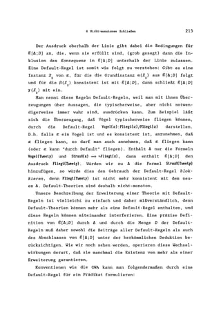 6 Nicht-monotones Schließen 215
Der Ausdruck oberhalb der Linie gibt dabei die Bedingungen für
g[~;D] an, die, wenn sie erfüllt sind, (grob gesagt) dann die In-
klusion des Konsequenz in g[~;D] unterhalb der Linie zulassen.
Eine Default-Regel ist somit wie folgt zu verstehen: Gibt es eine
Instanz Xo von x, für die die Grundinstanz a(Xo) aus g[~;D] folgt
und für die ß(X) konsistent ist mit g[~;D], dann schließt g[~;D]
o
o(X) mit ein.
o
Man nennt diese Regeln Default-Regeln, weil man mit ihnen Über-
zeugungen über Aussagen, die typischerweise , aber nicht notwen-
digerweise immer wahr sind, ausdrücken kann. Zum Beispiel läßt
sich die Überzeugung, daß Vögel typischerweise fliegen können,
durch die Default-Regel Vogel(x) :Fliegl(x)/Fliegl(x) darstellen.
D.h. falls x ein Vogel ist und es konsistent ist, anzunehmen, daß
x fliegen kann, so darf man auch annehmen, daß x fliegen kann
(oder x kann "durch Default" fliegen). Enthält ~ nur die Formeln
Vogel(Tweely) und Slrauß(x) = ,Fliegl(x), dann enthält g[~;D] den
Ausdruck Fliegl(Tweely). Würden wir zu ~ die Formel Slrauß(Tweety)
hinzufügen, so würde dies den Gebrauch der Default-Regel blok-
kieren, denn Fliegt(Tweety) ist nicht mehr konsistent mit dem neu-
en~. Default-Theorien sind deshalb nicht-monoton.
Unsere Beschreibung der Erweiterung einer Theorie mit Default-
Regeln ist vielleicht zu einfach und daher mißverständlich, denn
Default-Theorien können mehr als eine Default-Regel enthalten, und
diese Regeln können miteinander interferieren. Eine präzise Defi-
nition von g [~;D] durch ~ und durch die Menge D der Default-
Regeln muß daher sowohl die Beiträge aller Default-Regeln als auch
des Abschlusses von g[~;D] unter der herkömmlichen Deduktion be-
rücksichtigen. Wie wir noch sehen werden, operieren diese Wechsel-
wirkungen derart, daß sie manchmal die Existenz von mehr als einer
Erweiterung garantieren.
Konventionen wie die CWA kann man folgendermaßen durch eine
Default-Regel für ein Prädikat formulieren:
 