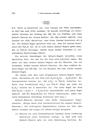 216 6 Nicht-monotones Schließen
D.h. falls es konsistent ist, eine Instanz von ,P(~) anzunehmen,
so darf man auch ,P(~) annehmen. Es besteht allerdings ein Unter-
schied zwischen der Wirkung der CWA für ein Prädikat und einer
Default-Theorie mit diesem Default. Die CWA erlaubt nämlich, eine
Instanz von ,P(~) abzuleiten, wenn diese Instanz konsistent mit 6
ist. Die Default-Regel gestattet dies nur, wenn die Instanz konsi-
stent mit g[6,D] ist. Da es noch andere Default-Regeln geben kann,
die zu g[6,D] beitragen, können diese beiden Techniken zu ver-
schiedenen Erweiterungen führen.
Die meisten Anwendungen der Default-Regeln betreffen einen
speziellen Fall, bei dem sie die Form a(~):o(~)/r(~) haben. Man
nennt sie dann normale Default-Regeln und die Theorien, die sie
verwenden, heißen normale Default-Theorien. Die oben erwähnte De-
fault-Regel vom CWA-Typ, ist ein Beispiel für eine solche normale
Default-Regel.
(Es lassen sich aber auch allgemeinere Default-Regeln defin-
ieren. Betrachten wir die Form a(~):ß (~),ß (x) ... ,ß (x)/o(~). Die
1 2 n
Interpretation hiervon ist, daß r(X) in g[A,D] enthalten ist,
o
falls eine Grundinstanz a(X) aus g[A,D] folgt und jedes der
o
ßi (Xo) einzeln mit A konsistent ist. Von einer Regel der Form
a(~):ß (~) 1 ß (x) A .•• A ß (x)/o(~) unterscheidet sich diese Regel
1 2 n
dadurch, daß die Konjunktion mit g[A,D] inkonsistent, jedes ein-
zelne Konjunktion allerdings konsistent sein kann.)
Default-Theorien besitzen eine Reihe interessanter Eigen-
schaften. (Einige davon sind charakteristisch für normale Default-
Theorien.) Die wichtigsten Eigenschaften stellen wir hier ohne
Beweis zusammen und zeigen sie anhand einiger Beispiele.
(1) Ähnlich wie eine Zirkumskription manchmal keine eindeutige
Definition eines Prädikates erzeugt, so kann auch eine
Default-Theorie mehr als eine Erweiterung besitzen. Be-
 