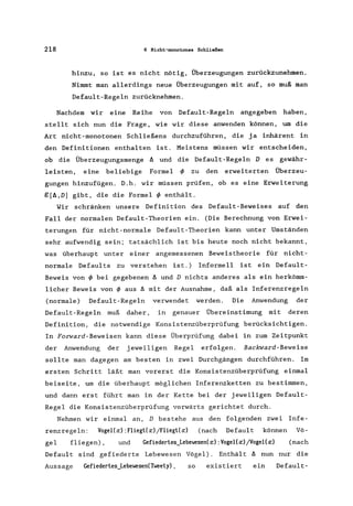 218 6 Nicht-monotones Schließen
hinzu, so ist es nicht nötig, Überzeugungen zurückzunehmen.
Nimmt man allerdings neue Überzeugungen mit auf, so muß man
Defau1t-Rege1n zurücknehmen.
Nachdem wir eine Reihe von Defau1t-Regeln angegeben haben,
stellt sich nun die Frage, wie wir diese anwenden können, um die
Art nicht-monotonen Sch1ießens durchzuführen, die ja inhärent in
den Definitionen enthalten ist. Meistens müssen wir entscheiden,
ob die Überzeugungsmenge IJ. und die Default-Rege1n D es gewähr-
leisten, eine beliebige Formel ~ zu den erweiterten Überzeu-
gungen hinzufügen. D.h. wir müssen prüfen, ob es eine Erweiterung
ß[IJ.,D] gibt, die die Formel ~ enthält.
Wir schränken unsere Definition des Defau1t-Beweises auf den
Fall der normalen Default-Theorien ein. (Die Berechnung von Erwei-
terungen für nicht-normale Default-Theorien kann unter Umständen
sehr aufwendig sein; tatsächlich ist bis heute noch nicht bekannt,
was überhaupt unter einer angemessenen Beweistheorie für nicht-
normale Defaults zu verstehen ist.) Informell ist ein Defau1t-
Beweis von ~ bei gegebenen IJ. und D nichts anderes als ein herkömm-
licher Beweis von ~ aus IJ. mit der Ausnahme, daß als Inferenzrege1n
(normale) Default-Regeln verwendet werden. Die Anwendung der
Default-Regeln muß daher, in genauer Übereinstimung mit deren
Definition, die notwendige Konsistenzüberprüfung berücksichtigen.
In Forward-Beweisen kann diese Überprüfung dabei in zum Zeitpunkt
der Anwendung der jeweiligen Regel erfolgen. Backward-Beweise
sollte man dagegen am besten in zwei Durchgängen durchführen. Im
ersten Schritt läßt man vorerst die Konsistenzüberprüfung einmal
beiseite, um die überhaupt möglichen Inferenzketten zu bestimmen,
und dann erst führt man in der Kette bei der jeweiligen Default-
Regel die Konsistenzüberprüfung vorwärts gerichtet durch.
Nehmen wir einmal an, D bestehe aus den folgenden zwei Infe-
renzregeln: Vogel(x) :FlieglCx)/FlieglCx) (nach Default können Vö-
gel fl iegen) , und Gefiederles_LebewesenCx) :Vogel(x) /Vogel(x) (nach
Default sind gefiederte Lebewesen Vögel). Enthält IJ. nun nur die
Aussage Gefiederles_LebewesenCTweely), so existiert ein Default-
 